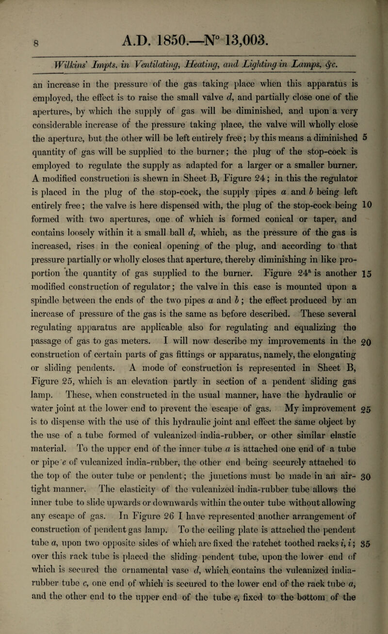 Wilkins Impts. in Ventilating, Heating, and Lighting in Lamps. an increase in the pressure of the gas taking place when this apparatus is employed, the effect is to raise the small valve d, and partially close one of the apertures., by which the supply of gas will be diminished, and upon a very considerable increase of the pressure taking place, the valve will wholly close the aperture, but the other will be left entirely free; by this means a diminished 5 quantity of gas will be supplied to the burner; the plug of the stop-cock is employed to regulate the supply as adapted for a larger or a smaller burner. A modified construction is shewn in Sheet B, Figure 24; in this the regulator is placed in the plug of the stop-cock, the supply pipes a and h being left entirely free; the valve is here dispensed with, the plug of the stop-cock being 10 formed with two apertures, one of which is formed conical or taper, and contains loosely within it a small ball d, which, as the pressure of the gas is increased, rises in the conical opening of the plug, and according to that pressure partially or wholly closes that aperture, thereby diminishing in like pro¬ portion the quantity of gas supplied to the burner. Figure 24a is another 15 modified construction of regulator; the valve in this case is mounted upon a spindle between the ends of the two pipes a and b; the effect produced by an increase of pressure of the gas is the same as before described. These several regulating apparatus are applicable also for regulating and equalizing the passage of gas to gas meters. I will now describe my improvements in the 20 construction of certain parts of gas fittings or apparatus, namely, the elongating or sliding pendents. A mode of construction is represented in Sheet B, Figure 25, which is an elevation partly in section of a pendent sliding gas lamp. These, when constructed in the usual manner, have the hydraulic or water joint at the lower end to prevent the escape of gas. My improvement 25 is to dispense with the use of this hydraulic joint and effect the same object by the use of a tube formed of vulcanized india-rubber, or other similar elastic material. To the upper end of the inner tube a is attached one end of a tube or pipe 'e of vulcanized india-rubber, the other end being securely attached to the top of the outer tube or pendent; the junctions must be made in an air- 30 tight manner. The elasticity of the vulcanized india-rubber tube allows the inner tube to slide upwards or downwards within the outer tube without allowing any escape of gas. In Figure 26 I have represented another arrangement of construction of pendent gas lamp. To the ceiling plate is attached the pendent tube a, upon two opposite sides of which are fixed the ratchet toothed racks i, i; 35 over this rack tube is placed the sliding pendent tube, upon the lower end of which is secured the ornamental vase d, which contains the vulcanized india- rubber tube c, one end of which is secured to the lower end of the rack tube a, and the other end to the upper end of the tube e, fixed to the bottom of the