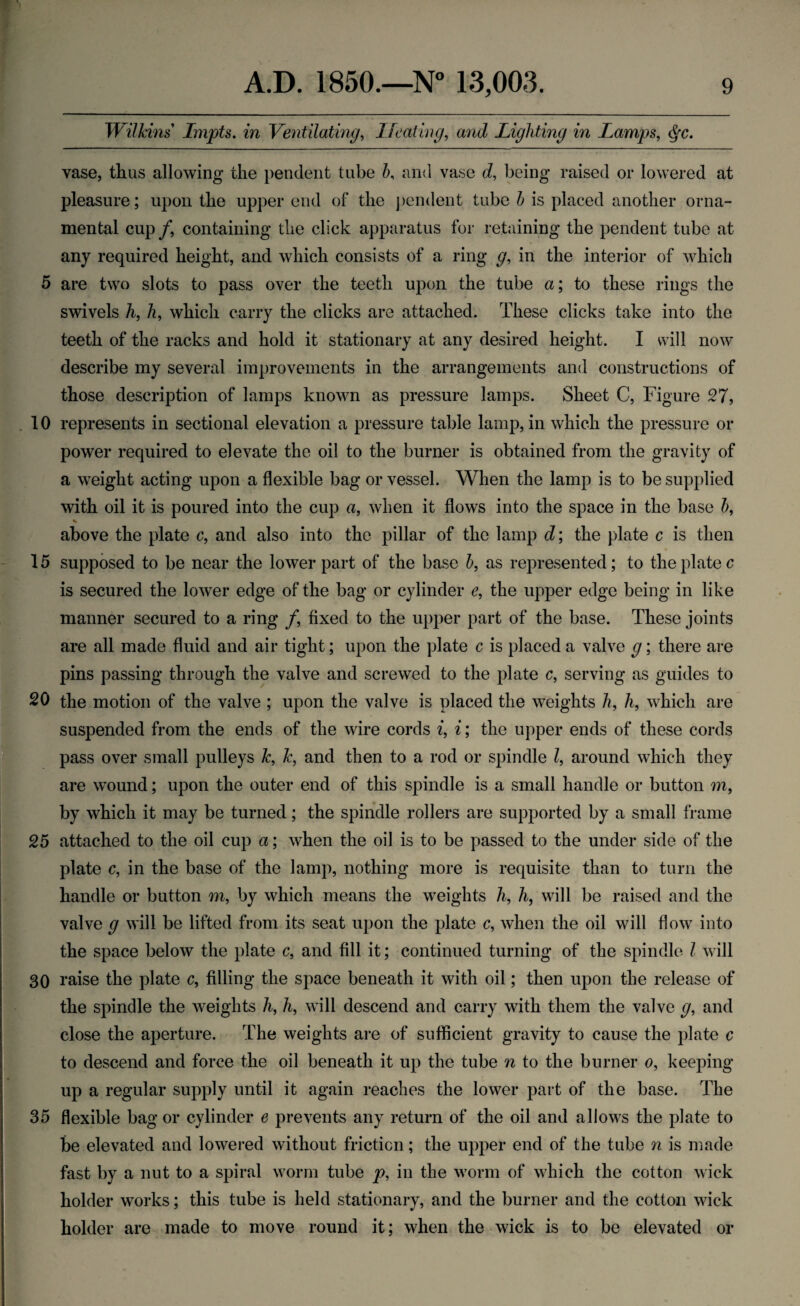 Wilkins' Lmpts. in Ventilating, Heating, and Lighting in Lamps, <^c. vase, thus allowing the pendent tube 5, and vase d, being raised or lowered at pleasure; upon the upper end of the pendent tube b is placed another orna¬ mental cup/, containing the click apparatus for retaining the pendent tube at any required height, and which consists of a ring g, in the interior of which 5 are two slots to pass over the teeth upon the tube a; to these rings the swivels h, h, which carry the clicks are attached. These clicks take into the teeth of the racks and hold it stationary at any desired height. I will now describe my several improvements in the arrangements and constructions of those description of lamps known as pressure lamps. Sheet C, Figure 27, . 10 represents in sectional elevation a pressure table lamp, in which the pressure or power required to elevate the oil to the burner is obtained from the gravity of a weight acting upon a flexible bag or vessel. When the lamp is to be supplied with oil it is poured into the cup a, when it flows into the space in the base b, % above the plate c, and also into the pillar of the lamp d; the plate c is then 15 supposed to be near the lower part of the base b, as represented; to the plate c is secured the lower edge of the bag or cylinder e, the upper edge being in like manner secured to a ring /, fixed to the upper part of the base. These joints are all made fluid and air tight; upon the plate c is placed a valve g; there are pins passing through the valve and screwed to the plate c, serving as guides to 20 the motion of the valve ; upon the valve is placed the weights h, h, which are suspended from the ends of the wire cords i, i; the upper ends of these cords pass over small pulleys k, k, and then to a rod or spindle l, around which they are wound; upon the outer end of this spindle is a small handle or button m, by which it may be turned; the spindle rollers are supported by a small frame 25 attached to the oil cup a; when the oil is to be passed to the under side of the plate c, in the base of the lamp, nothing more is requisite than to turn the handle or button m, by which means the weights h, h, will be raised and the valve g will be lifted from its seat upon the plate c, when the oil will flow into the space below the plate c, and fill it; continued turning of the spindle l will 30 raise the plate c, filling the space beneath it with oil; then upon the release of the spindle the weights h, h, will descend and carry with them the valve g, and close the aperture. The weights are of sufficient gravity to cause the plate c to descend and force the oil beneath it up the tube n to the burner o, keeping up a regular supply until it again reaches the lower part of the base. The 35 flexible bag or cylinder e prevents any return of the oil and allows the plate to be elevated and lowered without friction; the upper end of the tube n is made fast by a nut to a spiral worm tube p, in the worm of which the cotton wick holder works; this tube is held stationary, and the burner and the cotton wick holder are made to move round it; when the wick is to be elevated or