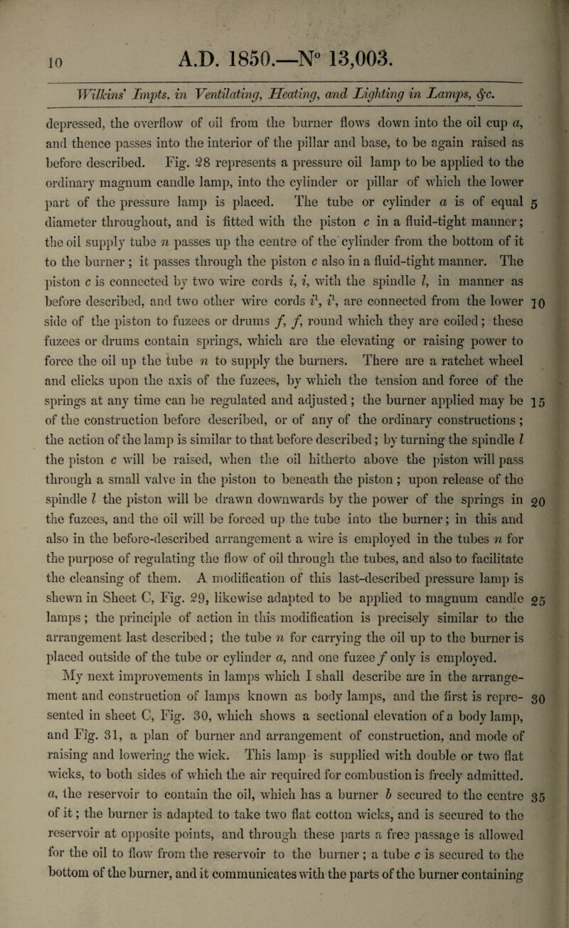 Wilkins Impts. in Ventilating, Heating, and Lighting in Lamps, §c. depressed, the overflow of oil from the burner flows down into the oil cup a, and thence passes into the interior of the pillar and base, to be again raised as before described. Fig. 28 represents a pressure oil lamp to be applied to the ordinary magnum candle lamp, into the cylinder or pillar of which the lower part of the pressure lamp is placed. The tube or cylinder a is of equal 5 diameter throughout, and is fitted with the piston c in a fluid-tight maimer; the oil supply tube n passes up the centre of the cylinder from the bottom of it to the burner ; it passes through the piston c also in a fluid-tight manner. The piston c is connected by two wire cords i, i, with the spindle Z, in manner as before described, and two other wire cords i1, il, are connected from the lower 3 0 side of the piston to fuzees or drums /, /, round which they are coiled; these fuzees or drums contain springs, which are the elevating or raising power to force the oil up the tube n to supply the burners. There are a ratchet wheel and clicks upon the axis of the fuzees, by which the tension and force of the springs at any time can be regulated and adjusted; the burner applied may be 15 of the construction before described, or of any of the ordinary constructions ; the action of the lamp is similar to that before described; by turning the spindle l the piston c will be raised, when the oil hitherto above the piston will pass through a small valve in the piston to beneath the piston ; upon release of the spindle l the piston will be drawn downwards by the power of the springs in qq the fuzees, and the oil will be forced up the tube into the burner; in this and also in the before-described arrangement a wire is employed in the tubes n for the purpose of regulating the flow of oil through the tubes, and also to facilitate the cleansing of them. A modification of this last-described pressure lamp is shewn in Sheet C, Fig. 29, likewise adapted to be applied to magnum candle 05 lamps ; the principle of action in this modification is precisely similar to the arrangement last described; the tube n for carrying the oil up to the burner is placed outside of the tube or cylinder a, and one fuzee/only is employed. My next improvements in lamps which I shall describe are in the arrange¬ ment and construction of lamps known as body lamps, and the first is repre- 30 sented in sheet C, Fig. 30, which shows a sectional elevation of a body lamp, and Fig. 31, a plan of burner and arrangement of construction, and mode of raising and lowering the wick. This lamp is supplied with double or two flat wicks, to both sides of which the air required for combustion is freely admitted, a, the reservoir to contain the oil, which has a burner b secured to the centre 35 of it; the burner is adapted to take two flat cotton wicks, and is secured to the reservoir at opposite points, and through these parts a free passage is allowed for the oil to flow from the reservoir to the burner; a tube c is secured to the bottom of the burner, and it communicates with the parts of the burner containing