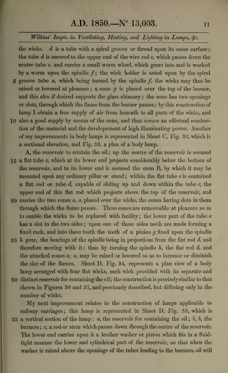 Wilkins Impts. in Ventilating, Heating, and Lighting in Lamps, <$•<?. the wicks. cZ is a tube with a spiral groove or thread upon its outer surface; the tube d is secured to the upper end of the wire rod e, which passes down the centre tube c9 and carries a small worm wheel, which gears into and is worked by a worm upon the spindle /; the wick holder is acted upon by the spiral 5 groove tube a, which being turned by the spindle /, the wicks may thus be raised or lowered at pleasure ; a cone g is placed over the top of the burner, and this also if desired supports the glass chimney; the cone has two openings or slots, through which the flame from the burner passes ; by this construction of lamp I obtain a free supply of air from beneath to all parts of the wicks, and 10 also a good supply by means of the cone, and thus secure an effectual combus¬ tion of the material and the developement of high illuminating power. Another of my improvements in body lamps is represented in Sheet C, Fig. 32, which is a sectional elevation, and Fig. 33, a plan of a body lamp. A, the reservoir to contain the oil; up the centre of the reservoir is secured 15 a flat tube c, which at its lower end projects considerably below the bottom of the reservoir, and to its lower end is secured the stem B, by which it may be mounted upon any ordinary pillar or stand; within the flat tube c is contained a flat rod or tube d, capable of sliding up and down within the tube c, the upper end of this flat rod which projects above the top of the reservoir, and 20 carries the two cones o, o9 placed over the wicks, the cones having slots in them through which the flame passes. These cones are removeable at pleasure so as to enable the wicks to be replaced with facility; the lower part of the tube c has a slot in the two sides; upon one of these sides teeth are made forming a fixed rack, and into these teeth the teeth of a pinion g. fixed upon the spindle 25 h gear, the bearings of the spindle being in projections from the flat rod d, and therefore moving with it; thus by turning the spindle h, the flat rod d, and the attached cones o, o, may be raised or lowered so as to increase or diminish the size of the flames. Sheet D, Fig. 34, represents a plan view of a body lamp arranged with four flat wicks, each wick provided with its separate and 30 distinct reservoir for containing the oil; the construction is precisely similar to that shewn in Figures 30 and 31, and previously described, but differing only in the number of wicks. My next improvement relates to the construction of lamps applicable to railway carriages; this lamp is represented in Sheet D, Fig. 35, which is 35 a vertical section of the lamp : a, the reservoir for containing the oil; h9 h, the burners ; c, a rod or stem which passes down through the centre of the reservoir. The lower end carries upon it a leather washer or piston which fits in a fluid- tight manner the lower and cylindrical part of the reservoir, so that when the washer is raised above the openings of the tubes leading to the burners, oil will