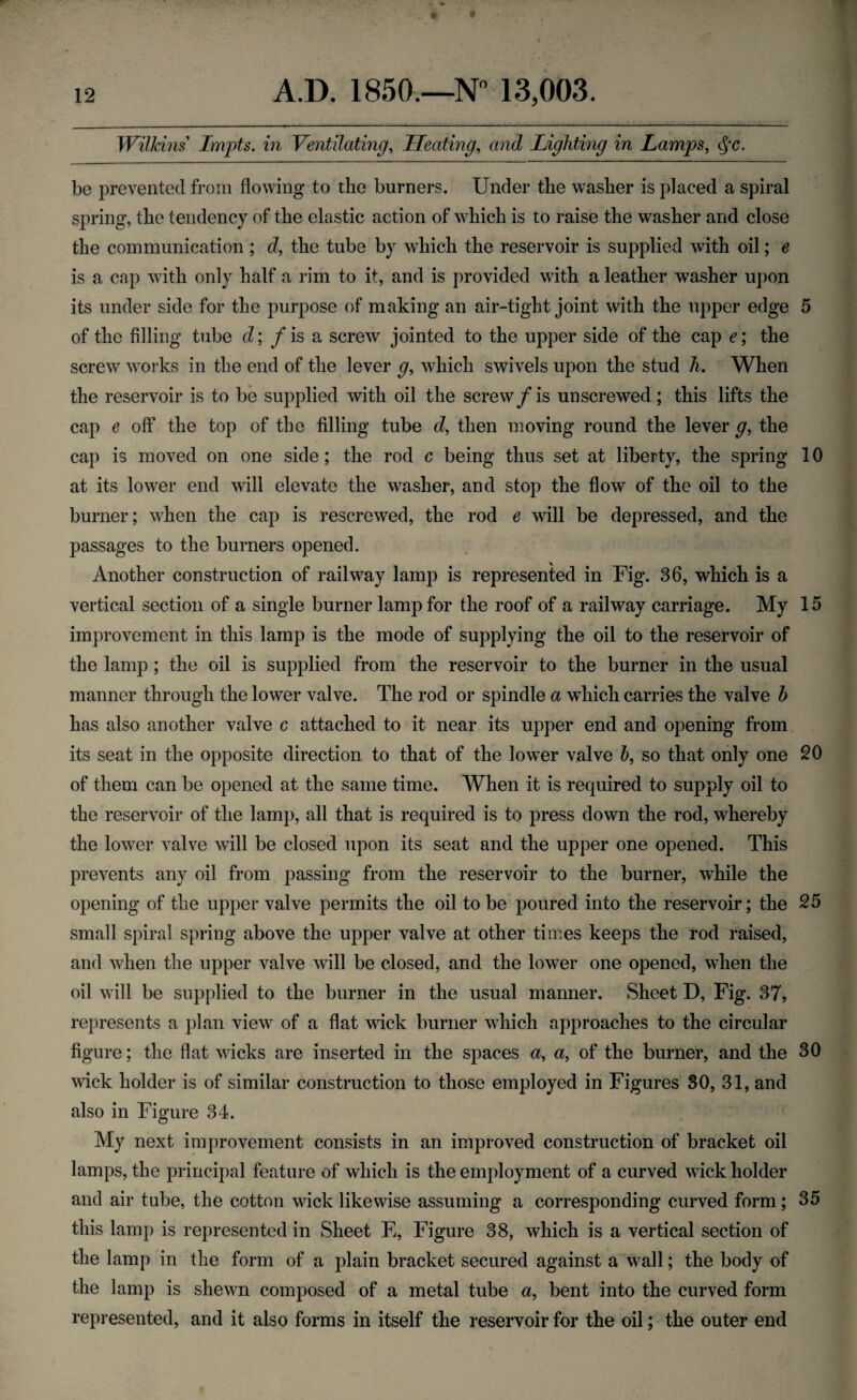 Wilkins' Lmpts. in Ventilating, Heating, and Lighting in Lamps, cj'c. be prevented from flowing to the burners. Under the washer is placed a spiral spring, the tendency of the elastic action of which is to raise the washer and close the communication ; d, the tube by which the reservoir is supplied with oil; e is a cap with only half a rim to it, and is provided with a leather washer upon its under side for the purpose of making an air-tight joint with the upper edge 5 of the filling tube d; / is a screw jointed to the upper side of the cap e; the screw works in the end of the lever g, which swivels upon the stud h. When the reservoir is to be supplied with oil the screw/is unscrewed ; this lifts the cap e off the top of the filling tube d, then moving round the lever g, the cap is moved on one side; the rod c being thus set at liberty, the spring 10 at its lower end will elevate the washer, and stop the flow of the oil to the burner; when the cap is rescrewed, the rod e will be depressed, and the passages to the burners opened. Another construction of railway lamp is represented in Fig. 36, which is a vertical section of a single burner lamp for the roof of a railway carriage. My 15 improvement in this lamp is the mode of supplying the oil to the reservoir of the lamp; the oil is supplied from the reservoir to the burner in the usual manner through the lower valve. The rod or spindle a which carries the valve h has also another valve c attached to it near its upper end and opening from its seat in the opposite direction to that of the lower valve 5, so that only one 20 of them can be opened at the same time. When it is required to supply oil to the reservoir of the lamp, all that is required is to press down the rod, whereby the lower valve will be closed upon its seat and the upper one opened. This prevents any oil from passing from the reservoir to the burner, while the opening of the upper valve permits the oil to be poured into the reservoir; the 25 small spiral spring above the upper valve at other times keeps the rod raised, and when the upper valve will be closed, and the lower one opened, when the oil will be supplied to the burner in the usual manner. Sheet D, Fig. 37, represents a plan view of a flat wick burner which approaches to the circular figure; the flat wicks are inserted in the spaces a, a, of the burner, and the 30 wick holder is of similar construction to those employed in Figures 30, 31, and also in Figure 34. My next improvement consists in an improved construction of bracket oil lamps, the principal feature of which is the employment of a curved wick holder and air tube, the cotton wick likewise assuming a corresponding curved form; 35 this lamp is represented in Sheet E, Figure 38, which is a vertical section of the lamp in the form of a plain bracket secured against a wall; the body of the lamp is shewn composed of a metal tube a, bent into the curved form represented, and it also forms in itself the reservoir for the oil; the outer end