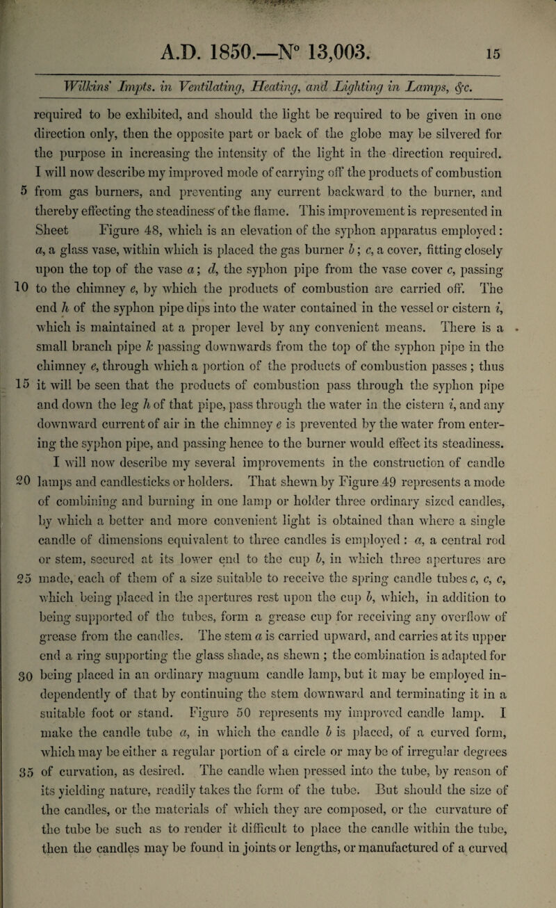 Wilkins Impts. in Ventilating, Heating, and Lighting in Lamps, $•<?. required to be exhibited, and should the light be required to be given in one direction only, then the opposite part or back of the globe may be silvered for the purpose in increasing the intensity of the light in the direction required. 1 will now describe my improved mode of carrying off the products of combustion 5 from gas burners, and preventing any current backward to the burner, and thereby effecting the steadiness' of the flame. This improvement is represented in Sheet Figure 48, which is an elevation of the syphon apparatus employed : a, a glass vase, within which is placed the gas burner h; c, a cover, fitting closely upon the top of the vase a; d, the syphon pipe from the vase cover c, passing 10 to the chimney e, by which the products of combustion are carried off. The end h of the syphon pipe dips into the water contained in the vessel or cistern i, which is maintained at a proper level by any convenient means. There is a small branch pipe k passing downwards from the top of the syphon pipe in the chimney e, through which a portion of the products of combustion passes ; thus 15 it will be seen that the products of combustion pass through the syphon pipe and down the leg h of that pipe, pass through the water in the cistern i, and any downward current of air in the chimney e is prevented by the water from enter¬ ing the syphon pipe, and passing hence to the burner would effect its steadiness. I will now describe my several improvements in the construction of candle 20 lamps and candlesticks or holders. That shewn by Figure 49 represents a mode of combining and burning in one lamp or holder three ordinary sized candles, by which a better and more convenient light is obtained than where a single candle of dimensions equivalent to three candles is employed : a, a central rod or stem, secured at its lower end to the cup h, in which three apertures are 25 made, each of them of a size suitable to receive the spring candle tubes c, c, c, which being placed in the apertures rest upon the cup h, which, in addition to being supported of the tubes, form a grease cup for receiving any overflow of grease from the candles. The stem a is carried upward, and carries at its upper end a ring supporting the glass shade, as shewn ; the combination is adapted for 30 being placed in an ordinary magnum candle lamp, but it may be employed in¬ dependently of that by continuing the stem downward and terminating it in a suitable foot or stand. Figure 50 represents my improved candle lamp. 1 make the candle tube a, in which the candle h is placed, of a curved form, which may be either a regular portion of a circle or maybe of irregular degrees 35 of curvation, as desired. The candle when pressed into the tube, by reason of its yielding nature, readily takes the form of the tube. But should the size of the candles, or the materials of which they are composed, or the curvature of the tube be such as to render it difficult to place the candle within the tube, then the candles may be found in joints or lengths, or manufactured of a curved