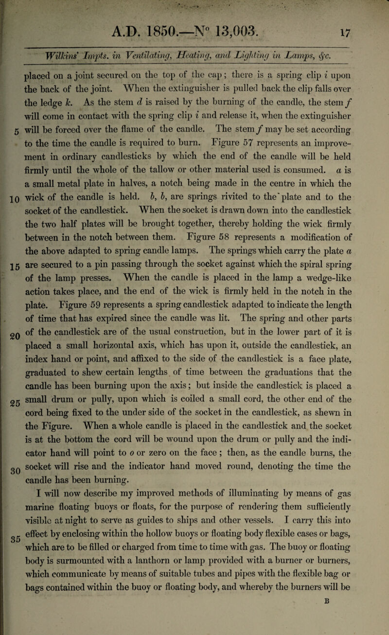 Wilkins Impts. in Ventilating, Heating, and Lighting in Lamps, cjx. placed on a joint secured on the top of the cap; there is a spring clip i upon the back of the joint. When the extinguisher is pulled back the clip falls over the ledge Jc. As the stem d is raised by the burning of the candle, the stem f will come in contact with the spring clip i and release it, when the extinguisher 5 will be forced over the flame of the candle. The stem /may be set according to the time the candle is required to burn. Figure 57 represents an improve¬ ment in ordinary candlesticks by which the end of the candle will be held firmly until the whole of the tallow or other material used is consumed, a is a small metal plate in halves, a notch being made in the centre in which the 10 wick of the candle is held. 6, h, are springs rivited to the'plate and to the socket of the candlestick. When the socket is drawn down into the candlestick the two half plates will be brought together, thereby holding the wick firmly between in the notch between them. Figure 58 represents a modification of the above adapted to spring candle lamps. The springs which carry the plate a 15 are secured to a pin passing through the socket against which the spiral spring of the lamp presses. When the candle is placed in the lamp a wedge-like action takes place, and the end of the wick is firmly held in the notch in the plate. Figure 59 represents a spring candlestick adapted to indicate the length of time that has expired since the candle was lit. The spring and other parts 2Q of the candlestick are of the usual construction, but in the lower part of it is placed a small horizontal axis, which has upon it, outside the candlestick, an index hand or point, and affixed to the side of the candlestick is a face plate, graduated to shew certain lengths of time between the graduations that the candle has been burning upon the axis; but inside the candlestick is placed a 25 small drum or pully, upon which is coiled a small cord, the other end of the cord being fixed to the under side of the socket in the candlestick, as shewn in the Figure. When a whole candle is placed in the candlestick and the socket is at the bottom the cord will be wound upon the drum or pully and the indi¬ cator hand will point to 0 or zero on the face; then, as the candle burns, the gQ socket will rise and the indicator hand moved round, denoting the time the candle has been burning. I will now describe my improved methods of illuminating by means of gas marine floating buoys or floats, for the purpose of rendering them sufficiently visible at night to serve as guides to ships and other vessels. I carry this into effect by enclosing within the hollow buoys or floating body flexible cases or bags, which are to be filled or charged from time to time with gas. The buoy or floating body is surmounted with a lanthorn or lamp provided with a burner or burners, which communicate by means of suitable tubes and pipes with the flexible bag or bags contained within the buoy or floating body, and whereby the burners will be B
