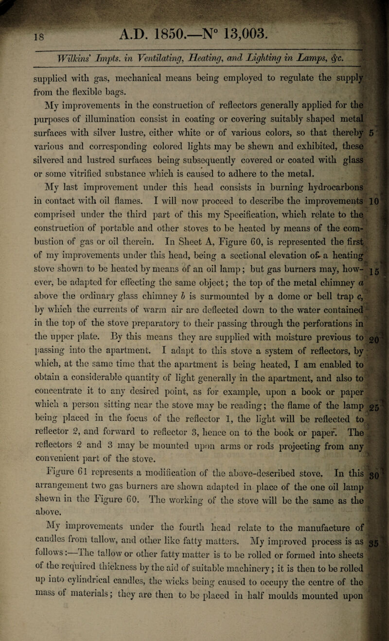 Wilkins Lmpts. in Ventilating, Heating, and Lighting in Lamps, > supplied with gas, mechanical means being employed to regulate the supply from the flexible bags. My improvements in the construction of reflectors generally applied for the purposes of illumination consist in coating or covering suitably shaped metal surfaces with silver lustre, either white or of various colors, so that thereby 5 various and corresponding colored lights may be shewn and exhibited, these silvered and lustred surfaces being subsequently covered or coated with glass or some vitrified substance which is caused to adhere to the metal. My last improvement under this head consists in burning hydrocarbons in contact with oil flames. I will now proceed to describe the improvements 10 comprised under the third part of this my Specification, which relate to the 4 construction of portable and other stoves to be heated by means of the com¬ bustion of gas or oil therein. In Sheet A, Figure 60, is represented the first of my improvements under this head, being a sectional elevation off a heating stove shown to be heated by means of an oil lamp; but gas burners may, how- 15I ever, be adapted for effecting the same object; the top of the metal chimney a above the ordinary glass chimney b is surmounted by a dome or bell trap c, by which the currents of warm air are deflected down to the water contained in the top of the stove preparatory to their passing through the perforations in the upper plate. By this means they are supplied with moisture previous to passing into the apartment. I adapt to this stove a system of reflectors, by which, at the same time that the apartment is being heated, I am enabled to obtain a considerable quantity of light generally in the apartment, and also to concentrate it to any desired point, as for example, upon a book or paper which a person sitting near the stove may be reading; the flame of the lamp \ being placed in the focus of the reflector 1, the light will be reflected to 5 reflector 2, and forward to reflector 3, hence on to the book or paper! The I reflectors 2 and 3 may be mounted upon arms or rods projecting from any convenient part of the stove. Figure Cl represents a modification of the above-described stove. In this 3QI arrangement two gas burners are shown adapted in place of the one oil lamp > 9 shewn in the Figure GO. The working- of the stove will be the same as the above. lviy improvements under the fourth head relate to the manufacture of candles from tallow, and other like fatty matters. My improved process is as 35 follows : I lie tallow or other fatty matter is to be rolled or formed into sheets ^lj of the required thickness by the aid of suitable machinery; it is then to be rolled jB llP iff0 cylindrical candles, the wicks being caused to occupy the centre of the mass of materials; they are then to be placed in half moulds mounted upon jji