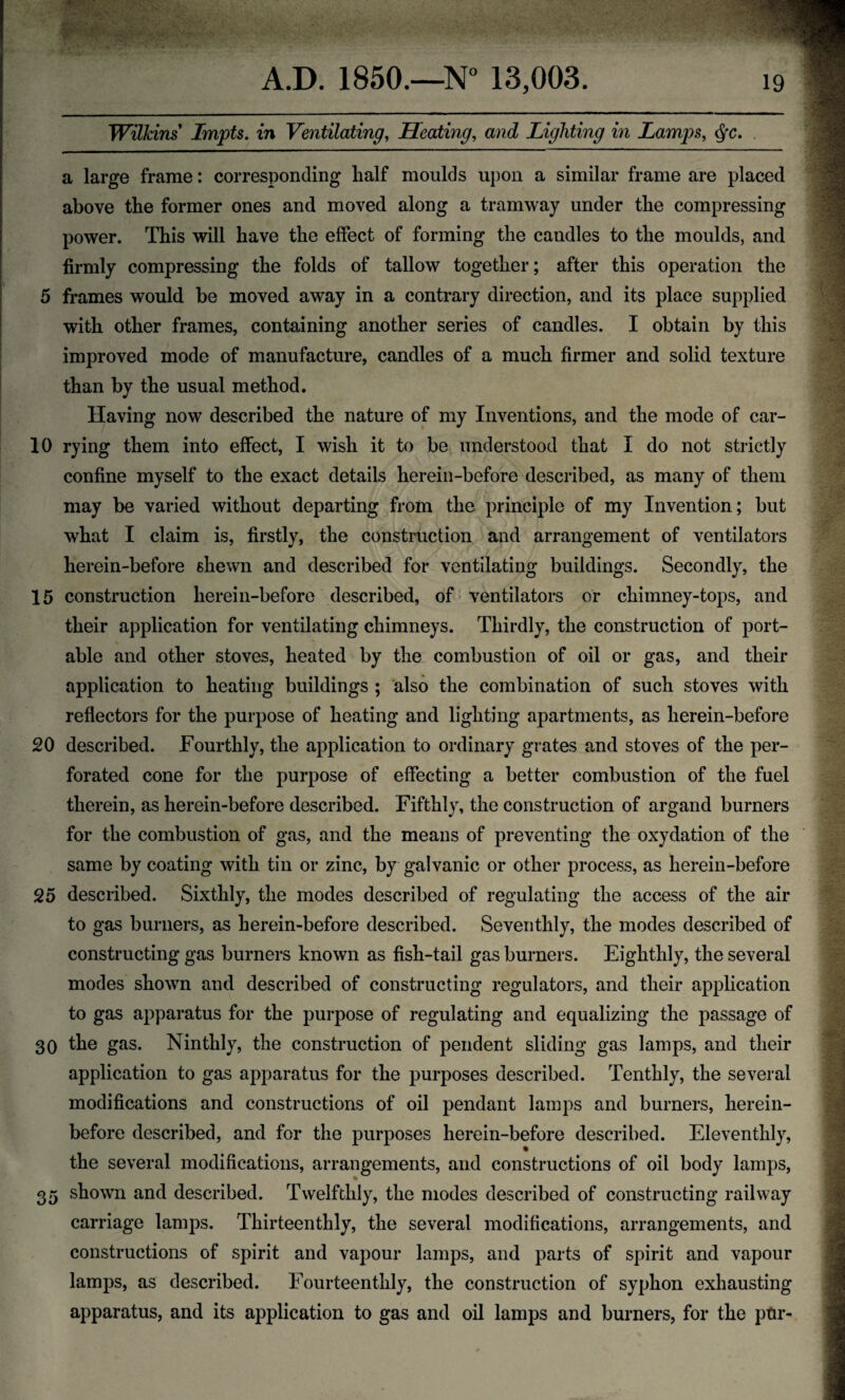 a Wilkins Lmpts. in Ventilating, Heating, and Lighting in Lamps, $c. large frame: corresponding half moulds upon a similar frame are placed above the former ones and moved along a tramway under the compressing power. This will have the effect of forming the candles to the moulds, and firmly compressing the folds of tallow together; after this operation the 5 frames would be moved away in a contrary direction, and its place supplied with other frames, containing another series of candles. I obtain by this improved mode of manufacture, candles of a much firmer and solid texture than by the usual method. Having now described the nature of my Inventions, and the mode of car- 10 rying them into effect, I wish it to be understood that I do not strictly confine myself to the exact details herein-before described, as many of them may be varied without departing from the principle of my Invention; but what I claim is, firstly, the construction and arrangement of ventilators herein-before shewn and described for ventilating buildings. Secondly, the 15 construction herein-before described, of ventilators or chimney-tops, and their application for ventilating chimneys. Thirdly, the construction of port¬ able and other stoves, heated by the combustion of oil or gas, and their application to heating buildings ; also the combination of such stoves with reflectors for the purpose of heating and lighting apartments, as herein-before 20 described. Fourthly, the application to ordinary grates and stoves of the per¬ forated cone for the purpose of effecting a better combustion of the fuel therein, as herein-before described. Fifthly, the construction of argand burners for the combustion of gas, and the means of preventing the oxydation of the same by coating with tin or zinc, by galvanic or other process, as herein-before 25 described. Sixthly, the modes described of regulating the access of the air to gas burners, as herein-before described. Seventhly, the modes described of constructing gas burners known as fish-tail gas burners. Eighthly, the several modes shown and described of constructing regulators, and their application to gas apparatus for the purpose of regulating and equalizing the passage of 30 the gas. Ninthly, the construction of pendent sliding gas lamps, and their application to gas apparatus for the purposes described. Tenthly, the several modifications and constructions of oil pendant lamps and burners, herein¬ before described, and for the purposes herein-before described. Eleventhly, % the several modifications, arrangements, and constructions of oil body lamps, 35 shown and described. Twelfthly, the modes described of constructing railway carriage lamps. Thirteenthly, the several modifications, arrangements, and constructions of spirit and vapour lamps, and parts of spirit and vapour lamps, as described. Fourteenthly, the construction of syphon exhausting apparatus, and its application to gas and oil lamps and burners, for the ptir-
