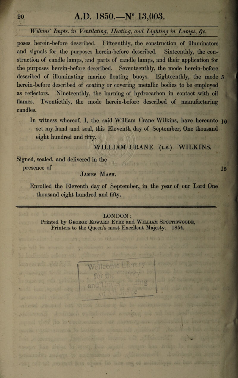 Wilkins Impts. in Ventilating, Heating, and Lighting in Lamps, Qc. poses he rein-before described. Fifteen thly, the construction of illuminators and signals for the purposes herein-before described. Sixteenthly, the con¬ struction of candle lamps, and parts of candle lamps, and their application for the purposes herein-before described. Seventeen thly, the mode herein-before described of illuminating marine floating buoys. Eighteenthly, the mode herein-before described of coating or covering metallic bodies to be employed as reflectors. Nine teen thly, the burning of hydrocarbon in contact with oil flames. Twentiethly, the mode herein-before described of manufacturing candles. In witness whereof, I, the said William Crane Wilkins, have hereunto • set my hand and seal, this Eleventh day of September, One thousand eight hundred and fifty. WILLIAM CRANE (l.s.) WILKINS. V /■; . - .. -+‘ - ■*-?- • • . •- • • ' :* ■ Signed, sealed, and delivered in the presence of James Mash. Enrolled the Eleventh day of September, in the year of our Lord One thousand eight hundred and fifty. 4 10 15 LONDON: Planted by George Edward Eyre and William Spottiswoode, Printers to the Queen's most Excellent Majesty. 1854. V ‘ Wcllcorrc: , tor to- * 4^? r o. o < * { 4 J» y* , VtJ 9