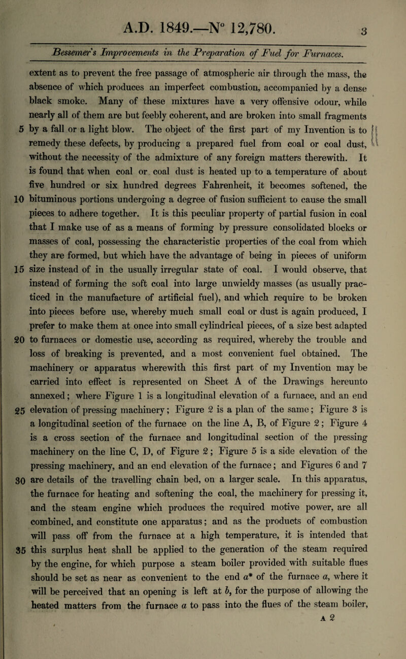 Bessemer s Improvements in the Preparation of Fuel for Furnaces. extent as to prevent the free passage of atmospheric air through the mass, the absence of which produces an imperfect combustion, accompanied by a dense black smoke. Many of these mixtures have a very offensive odour, while nearly all of them are but feebly coherent, and are broken into small fragments 5 by a fall or a light blow. The object of the first part of my Invention is to j remedy these defects, by producing a prepared fuel from coal or coal dust, Vi without the necessity of the admixture of any foreign matters therewith. It is found that when coal or coal dust is heated up to a temperature of about five hundred or six hundred degrees Fahrenheit, it becomes softened, the 10 bituminous portions undergoing a degree of fusion sufficient to cause the small pieces to adhere together. It is this peculiar property of partial fusion in coal that I make use of as a means of forming by pressure consolidated blocks or masses of coal, possessing the characteristic properties of the coal from which they are formed, but which have the advantage of being in pieces of uniform 15 size instead of in the usually irregular state of coal. I would observe, that instead of forming the soft coal into large unwieldy masses (as usually prac¬ ticed in the manufacture of artificial fuel), and which require to be broken into pieces before use, whereby much small coal or dust is again produced, I prefer to make them at once into small cylindrical pieces, of a size best adapted 20 to furnaces or domestic use, according as required, whereby the trouble and loss of breaking is prevented, and a most convenient fuel obtained. The machinery or apparatus wherewith this first part of my Invention may be carried into effect is represented on Sheet A of the Drawings hereunto annexed; where Figure 1 is a longitudinal elevation of a furnace, and an end / 25 elevation of pressing machinery; Figure 2 is a plan of the same; Figure 3 is a longitudinal section of the furnace on the line A, B, of Figure 2; Figure 4 is a cross section of the furnace and longitudinal section of the pressing machinery on the line C, D, of Figure 2; Figure 5 is a side elevation of the pressing machinery, and an end elevation of the furnace; and Figures 6 and 7 30 are details of the travelling chain bed, on a larger scale. In this apparatus, the furnace for heating and softening the coal, the machinery for pressing it, and the steam engine which produces the required motive power, are all combined, and constitute one apparatus; and as the products of combustion will pass off from the furnace at a high temperature, it is intended that 35 this surplus heat shall be applied to the generation of the steam required by the engine, for which purpose a steam boiler provided with suitable flues should be set as near as convenient to the end a* of the furnace a, where it will be perceived that an opening is left at h, for the purpose of allowing the heated matters from the furnace a to pass into the flues of the steam boiler, a 2