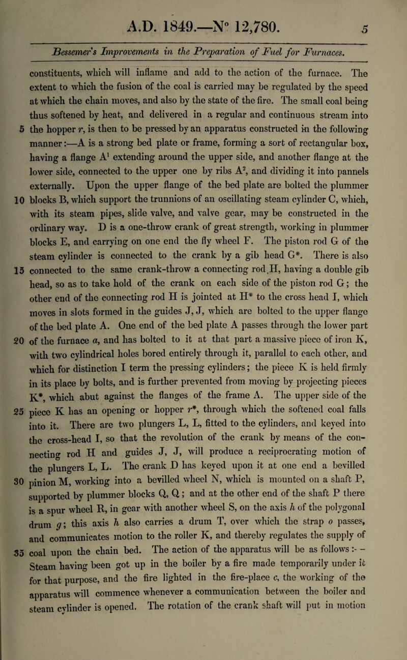 Bessemer s Improvements in the Preparation of Fuel for Furnaces. constituents, which will inflame and add to the action of the furnace. The extent to which the fusion of the coal is carried may be regulated by the speed at which the chain moves, and also by the state of the fire. The small coal being thus softened by heat, and delivered in a regular and continuous stream into 5 the hopper r, is then to be pressed by an apparatus constructed i-n the following manner:—A is a strong bed plate or frame, forming a sort of rectangular box, having a flange A1 extending around the upper side, and another flange at the lower side, connected to the upper one by ribs A2, and dividing it into pannels externally. Upon the upper flange of the bed plate are bolted the plummer 10 blocks B, which support the trunnions of an oscillating steam cylinder C, which, with its steam pipes, slide valve, and valve gear, may be constructed in the ordinary way. D is a one-throw crank of great strength, working in plummer blocks E, and carrying on one end the fly wheel F. The piston rod G of the steam cylinder is connected to the crank by a gib head G*. There is also 15 connected to the same crank-throw a connecting rod tII, having a double gib head, so as to take hold of the crank on each side of the piston rod G; the other end of the connecting rod H is jointed at H* to the cross head I, which moves in slots formed in the guides J, J, which are bolted to the upper flange of the bed plate A. One end of the bed plate A passes through the lower part 20 of the furnace a, and has bolted to it at that part a massive piece of iron K, with two cylindrical holes bored entirely through it, parallel to each other, and which for distinction I term the pressing cylinders; the piece Iv is held firmly in its place by bolts, and is further prevented from moving by projecting pieces K*, which abut against the flanges of the frame A. The upper side of the 25 piece K has an opening or hopper r*, through which the softened coal falls into it. There are two plungers L, L, fitted to the cylinders, and keyed into the cross-head I, so that the revolution of the crank by means of the con¬ necting rod H and guides J, J, will produce a reciprocrating motion of the plungers L, L. The crank D has keyed upon it at one end a bevilled 30 pinion M, working into a bevilled wheel N, which is mounted on a shaft P, supported by plummer blocks Q, Q; and at the other end of the shaft P there is a spur wheel R, in gear with another wheel S, on the axis h of the polygonal drum g\ this axis h also carries a drum T, over which the strap o passes, and communicates motion to the roller K, and thereby regulates the supply of 35 coal upon the chain bed. The action of the apparatus will be as follows - Steam having been got up in the boiler by a fire made temporarily under it for that purpose, and the fire lighted in the fire-place c, the working of the apparatus will commence whenever a communication between the boiler and steam cylinder is opened. The rotation of the crank shaft will put in motion