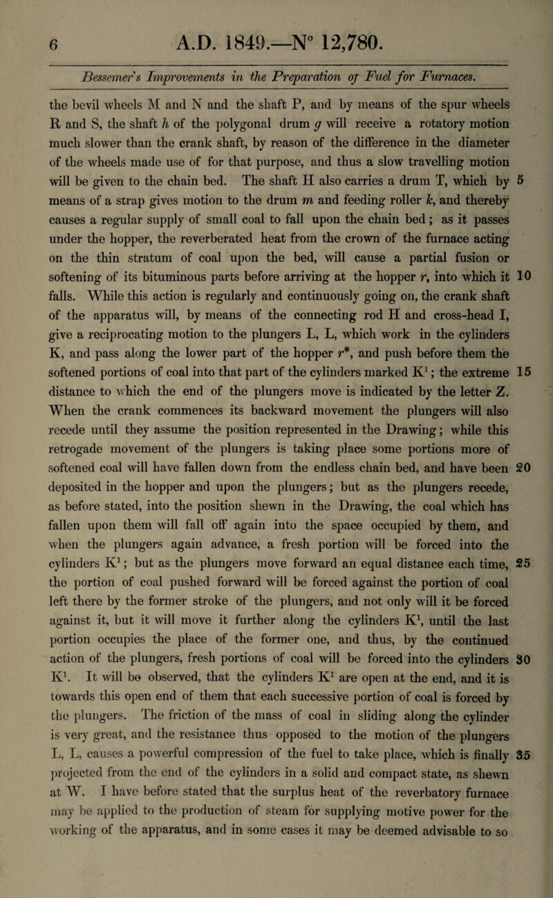 Bessemer s Improvements in the Preparation of Fuel for Furnaces. the bevil wheels M and N and the shaft P, and by means of the spur wheels R and S, the shaft h of the polygonal drum g will receive a rotatory motion much slower than the crank shaft, by reason of the difference in the diameter of the wheels made use of for that purpose, and thus a slow travelling motion will be given to the chain bed. The shaft H also carries a drum T, which by 5 means of a strap gives motion to the drum m and feeding roller &, and thereby causes a regular supply of small coal to fall upon the chain bed; as it passes under the hopper, the reverberated heat from the crown of the furnace acting on the thin stratum of coal upon the bed, will cause a partial fusion or softening of its bituminous parts before arriving at the hopper r, into which it 10 falls. While this action is regularly and continuously going on, the crank shaft of the apparatus will, by means of the connecting rod H and cross-head I, give a reciprocating motion to the plungers L, L, which work in the cylinders K, and pass along the lower part of the hopper r*, and push before them the softened portions of coal into that part of the cylinders marked K1; the extreme 15 distance to which the end of the plungers move is indicated by the letter Z. When the crank commences its backward movement the plungers will also recede until they assume the position represented in the Drawing; while this retrogade movement of the plungers is taking place some portions more of softened coal will have fallen down from the endless chain bed, and have been 20 deposited in the hopper and upon the plungers; but as the plungers recede, as before stated, into the position shewn in the Drawing, the coal which has fallen upon them will fall off again into the space occupied by them, and when the plungers again advance, a fresh portion will be forced into the cylinders K1; but as the plungers move forward an equal distance each time, 25 the portion of coal pushed forward will be forced against the portion of coal left there by the former stroke of the plungers, and not only will it be forced against it, but it will move it further along the cylinders K1, until the last portion occupies the place of the former one, and thus, by the continued action of the plungers, fresh portions of coal will be forced into the cylinders 30 K1. It will be observed, that the cylinders K1 are open at the end, and it is towards this open end of them that each successive portion of coal is forced by the plungers. The friction of the mass of coal in sliding along the cylinder is very great, and the resistance thus opposed to the motion of the plungers L, L, causes a powerful compression of the fuel to take place, which is finally 35 projected from the end of the cylinders in a solid and compact state, as shewn at W. I have before stated that the surplus heat of the reverbatory furnace may be applied to the production of steam for supplying motive power for the working of the apparatus, and in some cases it may be deemed advisable to so