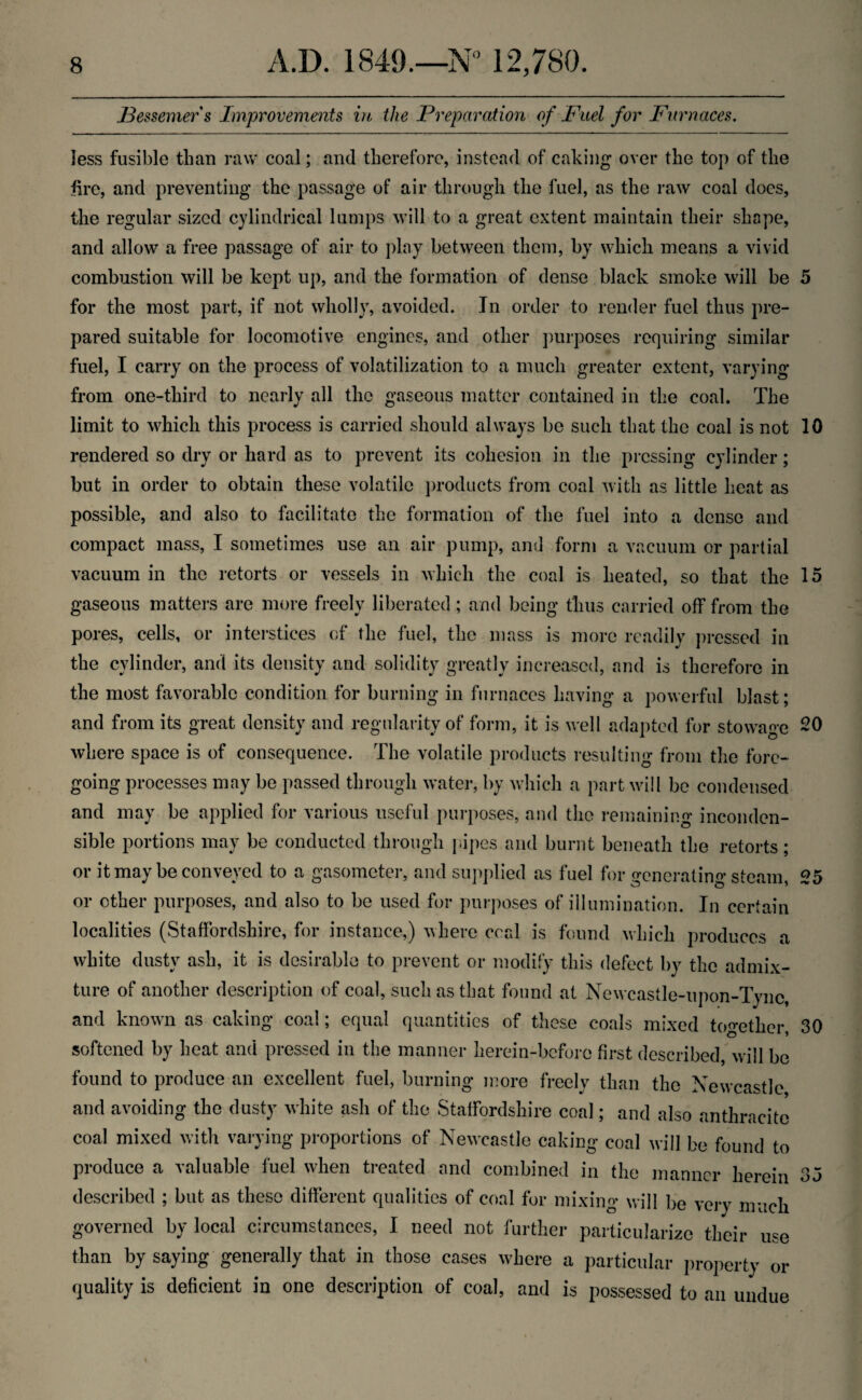 Bessemer s Improvements in the Preparation of Fuel for Furnaces. less fusible than raw coal; and therefore, instead of caking over the top of the fire, and preventing the passage of air through the fuel, as the raw coal does, the regular sized cylindrical lumps will to a great extent maintain their shape, and allow a free passage of air to play between them, by which means a vivid combustion will be kept up, and the formation of dense black smoke will be 5 for the most part, if not wholly, avoided. In order to render fuel thus pre¬ pared suitable for locomotive engines, and other purposes requiring similar fuel, I carry on the process of volatilization to a much greater extent, varying from one-third to nearly all the gaseous matter contained in the coal. The limit to which this process is carried should always be such that the coal is not 10 rendered so dry or hard as to prevent its cohesion in the pressing cylinder; but in order to obtain these volatile products from coal with as little heat as possible, and also to facilitate the formation of the fuel into a dense and compact mass, I sometimes use an air pump, and form a vacuum or partial vacuum in the retorts or vessels in which the coal is heated, so that the 15 gaseous matters are more freely liberated; and being thus carried off from the pores, cells, or interstices of the fuel, the mass is more readily pressed in the cylinder, and its density and solidity greatly increased, and is therefore in the most favorable condition for burning in furnaces having a powerful blast; and from its great density and regularity of form, it is well adapted for stowage 20 where space is of consequence. The volatile products resulting from the fore¬ going processes may be passed through water, by which a part will be condensed and may be applied for various useful purposes, and the remaining inconden¬ sible portions may be conducted through pipes and burnt beneath the retorts; or it may be conveyed to a gasometer, and supplied as fuel for generating steam, 25 or other purposes, and also to be used for purposes of illumination. In certain localities (Staffordshire, for instance,) where coal is found which produces a white dusty ash, it is desirable to prevent or modify this defect by the admix¬ ture of another description of coal, such as that found at Newcastle-upon-Tyne, and known as caking coal; equal quantities of these coals mixed together, 30 softened by heat and pressed in the manner herein-before first described, will be found to produce an excellent fuel, burning more freely than the Newcastle and avoiding the dusty white ash of the Staffordshire coal; and also anthracite coal mixed with varying proportions of Newcastle caking coal will be found to produce a valuable fuel when treated and combined in the manner herein 35 described ; but as these different qualities of coal for mixing will be very much governed by local circumstances, I need not further particularize their use than by saying generally that in those cases where a particular property or quality is deficient in one description of coal, and is possessed to an undue