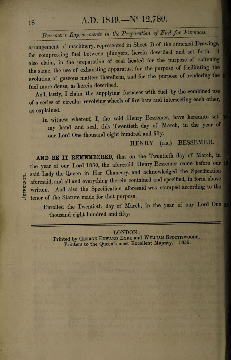 Jefferson. Bessemer's Improvements in the Preparaiim of Fuel for Furnaces^ arrangement of machinery, represented in Sheet B of the annexed Drawings, for compressing fuel between plungers, herein described and set forth.. I also claim, in the preparation of coal heated for the purpose of softening the same, the use of exhausting apparatus, for the purpose of facilitating the evolution of gaseous matters thereform, and for the purpose of rendering the fuel more dense, as herein described. And, lastly, I claim the supplying furnaces with fuel by the combined use of a series of circular revolving wheels of fire bars and intersecting each other, as explained. In witness whereof, I, the said Henry Bessemer, have hereunto set | my hand and seal, this Twentieth day of March, in the year of our Lord One thousand eight hundred and fifty. HENRY (l.s.) BESSEMER. AND BE IT REMEMBERED, that on the Twentieth day of March, in the year of our Lord 1850, the aforesaid Henry Bessemer came before our lj said Lady the Queen in Her Chancery, and acknowledged the Specification aforesaid, and all and everything therein contained and specified, in form above written. And also the Specification aforesaid was stamped according to the tenor of the Statute made for that purpose. Enrolled the Twentieth day of March, in the year of our Lord One 20 thousand eight hundred and fifty. LONDON: Printed by George Edward Eyre and William Spottiswoode,