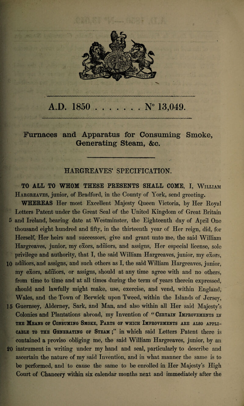 A.D. 1850 N° 13,049. Furnaces and Apparatus for Consuming Smoke, Generating Steam, &c. HARGREAVES* SPECIFICATION. F * TO ALL TO WHOM THESE PRESENTS SHALL COME, I, William Hargreaves, junior, of Bradford, in the County of York, send greeting. WHEREAS Her most Excellent Majesty Queen Victoria, by Her Royal Letters Patent under the Great Seal of the United Kingdom of Great Britain 5 and Ireland, bearing date at Westminster, the Eighteenth day of April One thousand eight hundred and fifty, in the thirteenth year of Her reign, did, for Herself, Her heirs and successors, give and grant unto me, the said William Hargreaves, junior, my exors, adinors, and assigns, Her especial license, sole privilege and authority, that I, the said William Hargreaves, junior, my exors, 10 adinors, and assigns, and such others as I, the said William Hargreaves, junior, my exors, adinors, or assigns, should at any time agree with and no others, from time to time and at all times during the term of years therein expressed, should and lawfully might make, use, exercise, and vend, within England, Wales, and the Town of Berwick upon Tweed, within the Islands of Jersey, ] 5 Guernsey, Alderney, Sark, and Man, and also within all Her said Majesty's Colonies and Plantations abroad, my Invention of “ Certain Improvements in the Means or Consuming Smoke, Parts of which Improvements are also appli¬ cable to the Generating of Steam in which said Letters Patent there is contained a proviso obliging me, the said William Hargreaves, junior, by an 20 instrument in writing under my hand and seal, particularly to describe and ascertain the nature of my said Invention, and in what manner the same is to be performed, and to cause the same to be enrolled in Her Majesty’s High Court of Chancery within six calendar months next and immediately after the