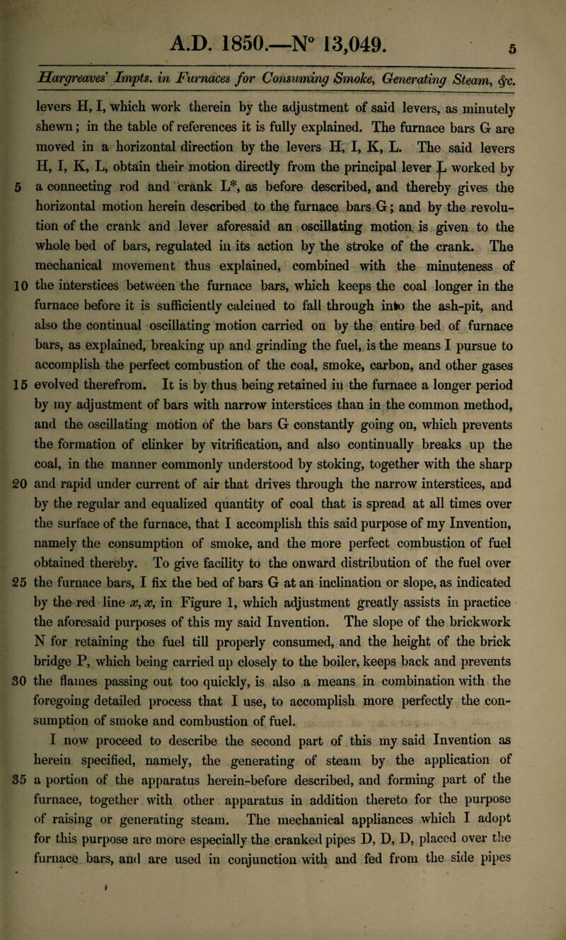 Hargreaves Impts. in Furnaces for Consuming Smoke, Generating Steam, cfc. levers H, I, which work therein by the adjustment of said levers, as minutely shewn; in the table of references it is fully explained. The furnace bars G are moved in a horizontal direction by the levers H, I, K, L. The said levers H, I, K, L, obtain their motion directly from the principal lever jjL. worked by 5 a connecting rod and crank L*, as before described, and thereby gives the horizontal motion herein described to the furnace bars G; and by the revolu¬ tion of the crank and lever aforesaid an oscillating motion is given to the whole bed of bars, regulated in its action by the stroke of the crank. The mechanical movement thus explained, combined with the minuteness of 10 the interstices between the furnace bars, which keeps the coal longer in the furnace before it is sufficiently calcined to fall through into the ash-pit, and also the continual oscillating motion carried on by the entire bed of furnace bars, as explained, breaking up and grinding the fuel, is the means I pursue to accomplish the perfect combustion of the coal, smoke, carbon, and other gases 15 evolved therefrom. It is by thus being retained in the furnace a longer period by my adjustment of bars with narrow interstices than in the common method, and the oscillating motion of the bars G constantly going on, which prevents the formation of clinker by vitrification, and also continually breaks up the coal, in the manner commonly understood by stoking, together with the sharp 20 and rapid under current of air that drives through the narrow interstices, and by the regular and equalized quantity of coal that is spread at all times over the surface of the furnace, that I accomplish this said purpose of my Invention, namely the consumption of smoke, and the more perfect combustion of fuel obtained thereby. To give facility to the onward distribution of the fuel over 25 the furnace bars, I fix the bed of bars G at an inclination or slope, as indicated by the red line x, x, in Figure 1, which adjustment greatly assists in practice the aforesaid purposes of this my said Invention. The slope of the brickwork N for retaining the fuel till properly consumed, and the height of the brick bridge P, which being carried up closely to the boiler, keeps back and prevents 30 the flames passing out too quickly, is also a means in combination with the foregoing detailed process that I use, to accomplish more perfectly the con¬ sumption of smoke and combustion of fuel. I now proceed to describe the second part of this my said Invention as herein specified, namely, the generating of steam by the application of 35 a portion of the apparatus herein-before described, and forming part of the furnace, together with other apparatus in addition thereto for the purpose of raising or generating steam. The mechanical appliances which I adopt for this purpose are more especially the cranked pipes D, D, D, placed over the furnace bars, and are used in conjunction with and fed from the side pipes i