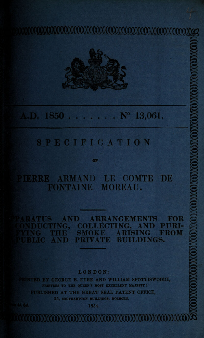 P‘v -■tv & V •>-•'. | v ■ * StXiY H e.,, Ssr- '.v EfcSr ■->• %*£' .-V ' - m i 9&Fli UA< 1 f j . ui -A * >o> • J Ifccb ■ j*V . .v 1 V). • - ,.D. 1850 .N° 13,061. SPECIFICATION - y ■. fra OF IERRE ARMAND LE COMTE DE S* ( m FONTAINE MOREAU. »?Cv p rv ' Ml; vU frrv 4; V Y,-:r- v,>. v.Y-v ~ ’• Y vv.'-vj «, ■v •A : Vj%* • <:J 'A Y6 RATUS AND ARRANGEMENTS FOR INDUCTING, COLLECTING, AND PURI- ING THE SMOKE ARISING FROM TJBLIC AND PRIVATE BUILDINGS. I ' St 6cf. LONDON: TED BY GEOBGE E. EYRE AND WILLIAM SPOTTISWOODE, PKWTEKS TO THE QUEEN’S MOST EXCELLENT MAJESTTI PUBLISHED AT THE GREAT SEAL PATENT OFFICE, 25, SOUTHAMPTON BUILDINGS, HOLBOBN. 1854. Bri. Ss *’