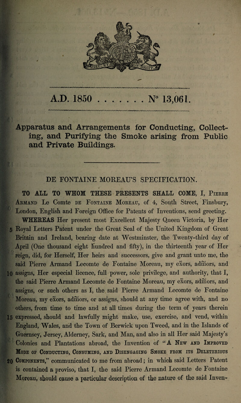 A.D. 1850 . . ..N° 13,061. Apparatus and Arrangements for Conducting, Collect¬ ing, and Purifying the Smoke arising from Public and Private Buildings. DE FONTAINE MOREAU’S SPECIFICATION. TO ALL TO WHOM THESE PRESENTS SHALL COME, I, Pierre Armand Le Comte de Fontaine Moreau, of 4, Soutli Street, Finsbury, London, English and Foreign Office for Patents of Inventions, send greeting. WHEREAS Her present most Excellent Majesty Queen Victoria, by Her V. 5 Royal Letters Patent under the Great Seal of the United Kingdom of Great Britain and Ireland, bearing date at Westminster, the Twenty-third day of April (One thousand eight hundred and fifty), in the thirteenth year of Her reign, did, for Herself, Her heirs and successors, give and grant unto me, the said Pierre Armand Lecomte de Fontaine Moreau, my exors, admors, and 10 assigns, Her especial licence, full power, sole privilege, and authority, that I, the said Pierre Armand Lecomte de Fontaine Moreau, my exors, admors, and assigns, or such others as I, the said Pierre Armand Lecomte de Fontaine Moreau, my exors, admors, or assigns, should at any time agree with, and no others, from time to time and at all times during the term of years therein 15 expressed, should and lawfully might make, use, exercise, and vend, within England, Wales, and the Town of Berwick upon Tweed, and in the Islands of Guernsey, Jersey, Alderney, Sark, and Man, and also in all Her said Majesty’s Colonies and Plantations abroad, the Invention of “ A New and Improved Mode op Conducting, Consuming, and Disengaging Smoke prom its Deleterious 20 Components,” communicated to me from abroad; in which said Letters Patent is contained a proviso, that I, the said Pierre Armand Lecomte de Fontaine Moreau, should cause a particular description of the nature of the said Inven-