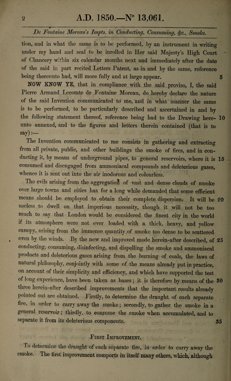 De Fontaine Moreau s Impts. in Conducting, Consuming, $•<?., Smoke. tion, and in what the same is to be performed, by an instrument in writing under my hand and seal to be inrolled in Her said Majesty’s High Court of Chancery within six calendar months next and immediately after the date of the said in part recited Letters Patent, as in and by the same, reference being thereunto had, will more fully and at large appear. 5 NOW KNOW YE, that in compliance with the said proviso, I, the said Pierre Armand Lecomte de Fontaine Moreau, do hereby declare the nature of the said Invention communicated to me, and in what manner the same is to be performed, to be particularly described and ascertained in and by the following statement thereof, reference being had to the Drawing here- 10 unto annexed, and to the figures and letters therein contained (that is to say):— The Invention communicated to me consists in gathering and extracting from all private, public, and other buildings the smoke of fires, and in con¬ ducting it, by means of underground pipes, to general reservoirs, where it is 15 consumed and disengaged from ammoniacal compounds and deleterious gases, whence it is sent out into the air inodorous and colourless. The evils arising from the aggregation of vast and dense clouds of smoke over large towns and cities has for a long while demanded that some efficient means should be employed to obtain their complete dispersion. It will be 20 useless to dwell on that imperious necessity, though it will not be too much to say that London would be considered the finest city in the world if its atmosphere were not ever loaded with a thick, heavy, and yellow canopy, arising from the immense quantity,of smoke too dense to be scattered even by the winds. By the new and improved mode herein-after described, of 25 conducting, consuming, disinfecting, and dispelling the smoke and ammoniacal products and deleterious gases arising from the burning of coals, the laws of natural philosophy, conjointly with some of the means already put in practice, on account of their simplicity and efficiency, and which have supported the test of long experience, have been taken as bases ; it is therefore by means of the 30 three herein-after described improvements that the important results already pointed out are obtained. Firstly, to determine the draught of each separate lire, in order to carry away the smoke; secondly, to gather the smoke in a general reservoir; thirdly, to consume the smoke when accumulated, and to separate it from its deleterious components. 35 First Improvement. Io determine the draught of each separate fire, in order to carry away the smoke. The first improvement comports in itself many others, which, although