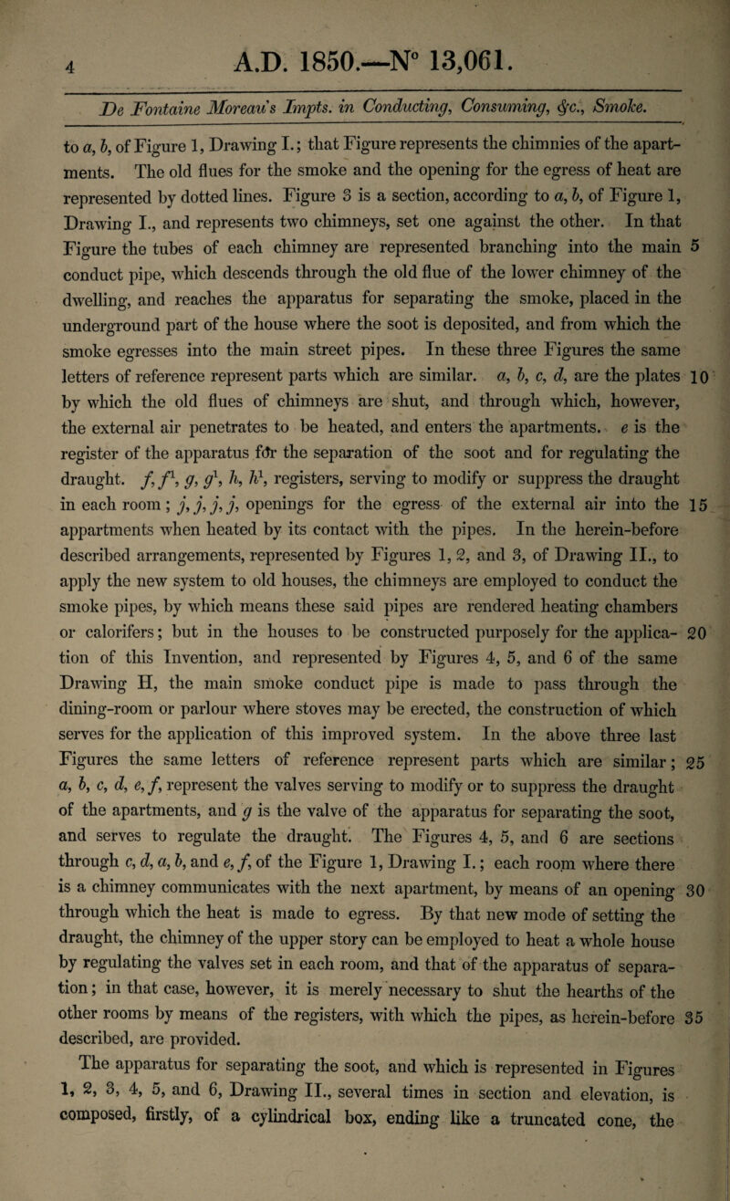 De Fontaine Moreau s Impts. in Conducting, Consuming, <$c., SmoJce. ■ — ■ — ■■— _ ■ ■ --- * to a, b, of Figure 1, Drawing I.; that Figure represents the chimnies of the apart¬ ments. The old flues for the smoke and the opening for the egress of heat are represented by dotted lines. Figure 3 is a section, according to a, b, of Figure 1, Drawing I., and represents two chimneys, set one against the other. In that Figure the tubes of each chimney are represented branching into the main 5 conduct pipe, which descends through the old flue of the lower chimney of the dwelling, and reaches the apparatus for separating the smoke, placed in the underground part of the house where the soot is deposited, and from which the smoke egresses into the main street pipes. In these three Figures the same letters of reference represent parts which are similar, a, 5, c, d, are the plates 10 by which the old flues of chimneys are shut, and through which, however, the external air penetrates to be heated, and enters the apartments, e is the register of the apparatus fdr the separation of the soot and for regulating the draught. /, f1, g> g\ h, h\ registers, serving to modify or suppress the draught in each room; j,j,j,j, openings for the egress- of the external air into the 15 appartments when heated by its contact with the pipes. In the herein-before described arrangements, represented by Figures 1, 2, and 3, of Drawing II., to apply the new system to old houses, the chimneys are employed to conduct the smoke pipes, by which means these said pipes are rendered heating chambers or calorifers; but in the houses to be constructed purposely for the applica- 20 tion of this Invention, and represented by Figures 4, 5, and 6 of the same Drawing H, the main smoke conduct pipe is made to pass through the dining-room or parlour where stoves may be erected, the construction of which serves for the application of this improved system. In the above three last Figures the same letters of reference represent parts which are similar; 25 a, b, c, d, e, /, represent the valves serving to modify or to suppress the draught of the apartments, and g is the valve of the apparatus for separating the soot, and serves to regulate the draught. The Figures 4, 5, and 6 are sections through c, d, a, b, and e,f, of the Figure 1, Drawing I.; each room where there is a chimney communicates with the next apartment, by means of an opening 30 through which the heat is made to egress. By that new mode of setting the draught, the chimney of the upper story can be employed to heat a whole house by regulating the valves set in each room, and that of the apparatus of separa¬ tion ; in that case, however, it is merely necessary to shut the hearths of the other rooms by means of the registers, with which the pipes, as herein-before 35 described, are provided. The apparatus for separating the soot, and which is represented in Figures 1, 2, 3, 4, 5, and 6, Drawing II., several times in section and elevation, is composed, firstly, of a cylindrical box, ending like a truncated cone, the