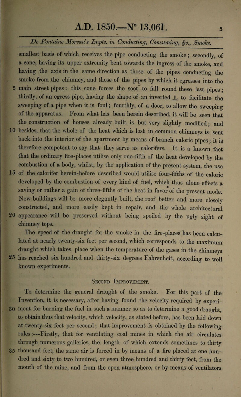 0* o A.D, 1850.—N° 13,061. De Fontaine Moreau s Impts. in Conducting, Consuming, $c.9 SmoJce. smallest basis of which receives the pipe conducting the smoke; secondly, of a cone, having its upper extremity bent towards the ingress of the smoke, and having the axis in the same direction as those of the pipes conducting the smoke from the chimney, and those of the pipes by which it egresses into the 5 main street pipes: this cone forces the soot^ to fall round these last pipes; thirdly, of an egress pipe, having the shape of an inverted 1, to facilitate the sweeping of a pipe when it is foul; fourthly, of a door, to allow the sweeping of the apparatus. From what has been herein described, it will be seen that the construction of houses already built is but very slightly modified; and 10 besides, that the whole of the heat which is lost in common chimnevs is sent back into the interior of the apartment by means of branch caloric pipes; it is therefore competent to say that they serve as calorifers. It is a known fact that the ordinary fire-places utilise only one-fifth of the heat developed by the combustion of a body, whilst, by the application of the present system, the use 15 of the calorifer herein-before described would utilise four-fifths of the caloric developed by the combustion of every kind of fuel, which thus alone effects a saving or rather a gain of three-fifths of the heat in favor of the present mode. New buildings will be more elegantly built, the roof better and more closely constructed, and more easily kept in repair, and the whole architectural 20 appearance will be preserved without being spoiled by the ugly sight of chimney tops. The speed of the draught for the smoke in the fire-places has been calcu¬ lated at nearly twenty-six feet per second, which corresponds to the maximum draught which takes place when the temperature of the gases in the chimneys 25 has reached six hundred and thirty-six degrees Fahrenheit, according to well known experiments. Second Improvement. To determine the general draught of the smoke. For this part of the Invention, it is necessary, after having found the velocity required by experi- 30 ment for burning the fuel in such a manner so as to determine a good draught, to obtain thus that velocity, which velocity, as stated before, has been laid down at twenty-six feet per second; that improvement is obtained by the following- rules :—-Firstly, that for ventilating coal mines in which the air circulates through numerous galleries, the length of which extends sometimes to thirty 35 thousand feet, the same air is forced in by means of a fire placed at one hun¬ dred and sixty to two hundred, or even three hundred and thirty feet, from the mouth of the mine, and from the open atmosphere, or by means of ventilators