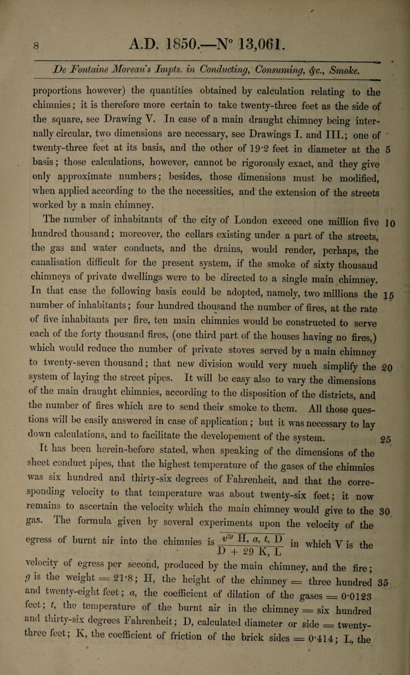 . - —- — ■—■■■■ ■ ■■■ i .. Be Fontaine Moreaus Impts. in Conducting, Consuming, <$c., Smoke. proportions however) the quantities obtained by calculation relating to the chimnies; it is therefore more certain to take twenty-three feet as the side of the square, see Drawing V. In case of a main draught chimney being inter¬ nally circular, two dimensions are necessary, see Drawings I. and III.; one of twenty-three feet at its basis, and the other of 19*2 feet in diameter at the 5 basis; those calculations, however, cannot be rigorously exact, and they give only approximate numbers; besides, those dimensions must be modified, when applied according to the the necessities, and the extension of the streets worked by a main chimney. The number of inhabitants of the city of London exceed one million five I o hundred thousand; moreover, the cellars existing under a part of the streets, the gas and watei conducts, and the drains, would render, perhaps, the canalisation difficult for the present system, if the smoke of sixty thousand chimneys of private dwellings were to be directed to a single main chimney. In that case the following basis could be adopted, namely, two millions the 15 number of inhabitants; four hundred thousand the number of fires, at the rate of five inhabitants per fire, ten main chimnies would be constructed to serve each of the forty thousand fires, (one third part of the houses having no fires,) v hi on would reduce the numbei of private stoves served by a main chimney to twenty-seven thousand; that new division would very much simplify the 20 system of laying the street pipes. It will be easy also to vary the dimensions of the main draught chimnies, according to the disposition of the districts, and the number of fires which are to send their smoke to them. All those ques¬ tions will be easily answered in case of application; but it was necessary to lay down calculations, and to facilitate the developement of the system. 25 It has been herein-before stated, when speaking of the dimensions of the sheet conduct pipes, that the highest temperature of the gases of the chimnies was six hundred and thirty-six degrees of Fahrenheit, and that the corre¬ sponding velocity to that temperature was about twenty-six feet; it now i emains to ascertain the velocity which the main chimney would give to the 30 gas. The formula given by several experiments upon the velocity of the egress of burnt air into the chimnies is ^ ^ ^ ® in which V is the velocity of egress per second, produced by the main chimney, and the fire; gk tne weight = 21*8; II, the height of the chimney = three hundred 35 and twenty-eight feet; a, the coefficient of dilation of the gases = 0*0123 feet; £, the temperature of the burnt air in the chimney = six hundred and thirty-six degrees Fahrenheit; D, calculated diameter or side = twenty- three feet; K, the coefficient of friction of the brick sides = 0*414; L, the