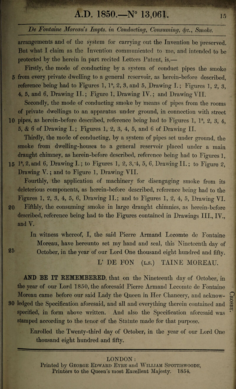 A.D. 1850.—N° 13,061. 15 U (J De Fontaine Moreau's Impts. in Conducting, Consuming, $•£., Smoke. arrangements and of the system for carrying out tlie Invention be preserved. But what I claim as the Invention communicated to me, and intended to be protected by the herein in part recited Letters Patent, is,— Firstly, the mode of conducting by a system of conduct pipes the smoke 5 from every private dwelling to a general reservoir, as herein-before described, reference being had to Figures 1, la, 2, 3, and 5, Drawing I.; Figures 1, 2, 3, 4, 5, and 6, Drawing II.; Figure 1, Drawing IV.; and Drawing VII. Secondly, the mode of conducting smoke by means of pipes from the rooms of private dwellings to an apparatus under ground, in connection with street 10 pipes, as herein-before described, reference being had to Figures 1, la, 2, 3, 4, 5, & 6 of Drawing I.; Figures 1, 2, 3, 4, 5, and 6 of Drawing II. Thirdly, the mode of conducting, by a system of pipes set under ground, the smoke from dwelling-houses to a genera] reservoir placed under a main draught chimney, as herein-before described, reference being had to Figures 1, 15 la, 2, and 6, Drawing I.; to Figures 1, 2, 3, 4, 5, 6, Drawing II.; to Figure 2, Drawing V.; and to Figure 1, Drawing VII. Fourthly, the application of machinery for disengaging smoke from its deleterious components, as herein-before described, reference being had to the Figures 1, 2, 3, 4, 5, 6, Drawing II.; and to Figures 1, 2, 4, 5, Drawing VI. 20 Fifthly, the consuming smoke in large draught chimnies, as herein-before described, reference being had to the Figures contained in Drawings III., IV., and V. In witness whereof, I, the said Pierre Arm and Lecomte de Fontaine Moreau, have hereunto set my hand and seal, this Nineteenth day of 25 October, in the year of our Lord One thousand eight hundred and fifty. L’ DE FON (l.s.) TAINE MOREAU. AND BE IT REMEMBERED, that on the Nineteenth day of October, in the year of our Lord 1850, the aforesaid Pierre Armand Lecomte de Fontaine Moreau came before our said Lady the Queen in Her Chancery, and acknow- 30 ledged the Specification aforesaid, and all and everything therein contained and specified, in form above written. And also the Specification aforesaid was stamped according to the tenor of the Statute made for that purpose. Enrolled the Twenty-third day of October, in the year of our Lord One thousand eight hundred and fifty. LONDON : Printed by George Edward Eyre and William Spottiswoode, Printers to the Queen's most Excellent Majesty. 1854. Crosby,