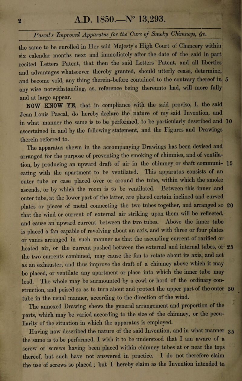 2 A.D. 1850.—N° 13,293. Pascal's Improved Apparatus for the Cure of SmoJcy Chimneys, §c. the same to be enrolled in Her said Majesty’s High Court of Chancery within six calendar months next and immediately after the date of the said in part recited Letters Patent, that then the said Letters Patent, and all liberties and advantages whatsoever thereby granted, should utterly cease, determine, and become void, any thing therein-before contained to the contrary thereof in 5 any wise notwithstanding, as, reference being thereunto had, will more fully and at large appear. NOW KNOW YE, that in compliance with the said proviso, I, the said Jean Louis Pascal, do hereby declare the nature of my said Invention, and in what manner the same is to be performed, to be particularly described and 10 ascertained in and by the following statement, and the Figures and Drawings therein referred to. The apparatus shewn in the accompanying Drawings has been devised and arranged for the purpose of preventing the smoking of chimnies, and of ventila¬ tion, by producing an upward draft of air in the chimney or shaft communi- 15 eating with the apartment to be ventilated. This apparatus consists of an outer tube or case placed over or around the tube, within which the smoke ascends, or by which the room is to be ventilated. Between this inner and outer tube, at the lower part of the latter, are placed certain inclined and curved plates or pieces of metal connecting the two tubes together, and arranged so 20 that the wind or current of external air striking upon them will be reflected, and cause an upward current between the two tubes. Above the inner tube is placed a fan capable of revolving about an axis, and with three or four plates or vanes arranged in such manner as that the ascending current of rarified or heated air, or the current pushed between the external and internal tubes, or 25 the two currents combined, may cause the fan to rotate about its axis, and act as an exhauster, and thus improve the draft of a chimney above which it may be placed, or ventilate any apartment or place into which the inner tube may lead. The whole may be surmounted by a cowl or hord of the ordinary con¬ struction, and poised so as to turn about and protect the upper part of the outer 30 tube in the usual manner, according to the direction of the wind. The annexed Drawing shews the general arrangement and proportion of the parts, which may be varied according to the size of the chimney, or the pecu¬ liarity of the situation in which the apparatus is employed. Having now described the nature of the said Invention, and in what manner 35 the same is to be performed, I wish it to be understood that I am aware of a screw or screws having been placed within chimney tubes at or near the tops thereof, but such have not answered in practice. I do not therefore claim the use of screws so placed ; but I hereby claim as the Invention intended to