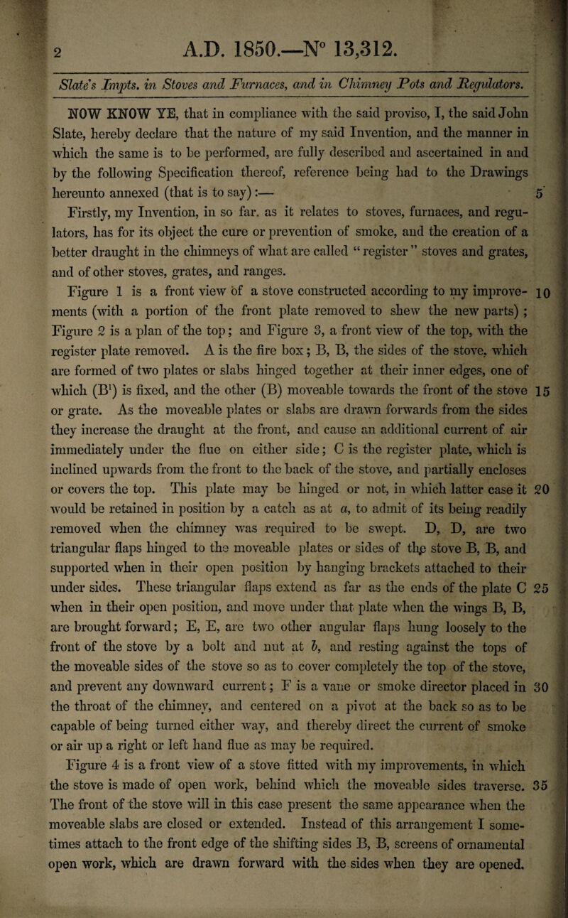 Slates Impts. in Stoves and Furnaces, and in Chimney Pots and Regulators. NOW KNOW YE, that in compliance with the said proviso, I, the said John Slate, hereby declare that the nature of my said Invention, and the manner in which the same is to be performed, are fully described and ascertained in and by the following Specification thereof, reference being had to the Drawings hereunto annexed (that is to say):— 5 Firstly, my Invention, in so far. as it relates to stoves, furnaces, and regu¬ lators, has for its object the cure or prevention of smoke, and the creation of a better draught in the chimneys of what are called “ register ” stoves and grates, and of other stoves, grates, and ranges. Figure 1 is a front view of a stove constructed according to my improve- 10 ments (with a portion of the front plate removed to shew the new parts) ; Figure 2 is a plan of the top; and Figure 3, a front view of the top, with the register plate removed. A is the fire box; B, B, the sides of the stove, which are formed of two plates or slabs hinged together at their inner edges, one of which (B1) is fixed, and the other (B) moveable towards the front of the stove 15 or grate. As the moveable plates or slabs are drawn forwards from the sides they increase the draught at the front, and cause an additional current of air immediately under the fine on either side; C is the register plate, which is inclined upwards from the front to the back of the stove, and partially encloses or covers the top. This plate may be hinged or not, in which latter case it 20 would be retained in position by a catch as at a, to admit of its being readily removed when the chimney was required to be swept. D, D, are two triangular flaps hinged to the moveable plates or sides of thp stove B, B, and supported when in their open position by hanging brackets attached to their under sides. These triangular flaps extend as far as the ends of the plate C 25 when in their open position, and move under that plate when the wings B, B, are brought forward; E, E, are two other angular flaps hung loosely to the front of the stove by a bolt and nut at b, and resting against the tops of the moveable sides of the stove so as to cover completely the top of the stove, and prevent any downward current; F is a vane or smoke director placed in 30 the throat of the chimney, and centered on a pivot at the back so as to be capable of being turned either way, and thereby direct the current of smoke or air up a right or left hand flue as may be required. Figure 4 is a front view of a stove fitted with my improvements, in which the stove is made of open work, behind which the moveable sides traverse. 35 The front of the stove will in this case present the same appearance when the moveable slabs are closed or extended. Instead of this arrangement I some¬ times attach to the front edge of the shifting sides B, B, screens of ornamental open work, which are drawn forward with the sides when they are opened.