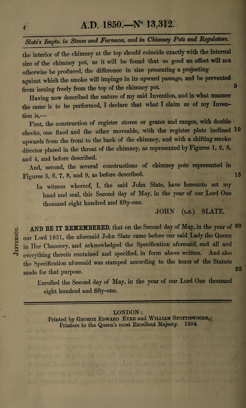 Jefferson. 4 Slates Imps, in Stoves and Furnaces, and in Chimney Pots and Regulators. the interior of the chimney at the top should coincide exactly with the internal size of the chimney pot, as it will be found that so good an effect will not otherwise be produced, the difference in size presenting a projecting against which the smoke will impinge in its upward passage, and be prevented from issuing freely from the top of the chimney pot. 5 Having now described the nature of my said Invention, and in what manner the same is to be performed, I declare that what I claim as of my Inven- tion is,— First, the construction of register stoves or grates and ranges, with double cheeks, one fixed and the other moveable, with the register plate inclined 10 upwards from the front to the back of the chimney, and with a shifting smoke director placed in the throat of the chimney, as represented by Figures 1, 2, 3, and 4, and before described. And, second, the several constructions of chimney pots represented in In witness whereof, I, the said John Slate, have hereunto set my hand and seal, this Second day of May, in the year of our Lord One thousand eight hundred and fifty-one. . '' ( ■■, ^ JOHN (l.s.) SLATE. AND BE IT REMEMBERED, that on the Second day of May, in the year of 20 our Lord 1851, the aforesaid John Slate came before our said Lady the Queen in Her Chancery, and acknowledged the Specification aforesaid, and all and everything therein contained and specified, in form above written. And also the Specification aforesaid was stamped according to the tenor of the Statute 25 made for that purpose. Enrolled the Second day of May, in the year of our Lord One thousand eight hundred and fifty-one. LONDON: Printed by George Edward Eyre and William Sfottiswoode, Printers to the Queen’s most Excellent Majesty. 1854.