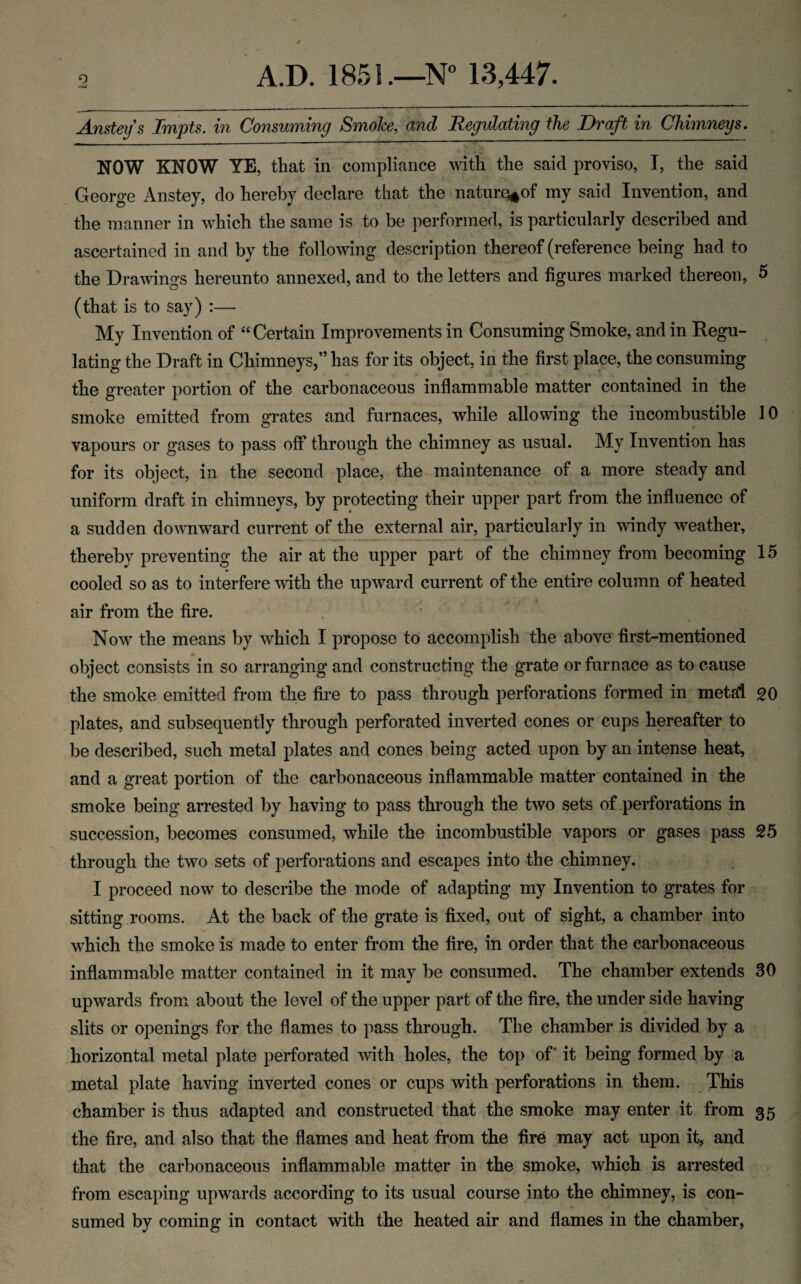 Anstey's Impts. in Consuming Smoke, and Regulating the Draft in Chimneys. NOW KNOW YE, that in compliance with the said proviso, I, the said George Anstey, do hereby declare that the naturo^of my said Invention, and the manner in which the same is to be performed, is particularly described and ascertained in and by the following description thereof (reference being had to the Drawings hereunto annexed, and to the letters and figures marked thereon, 5 (that is to say) :— My Invention of “Certain Improvements in Consuming Smoke, and in Regu¬ lating the Draft in Chimneys,” has for its object, in the first place, the consuming the greater portion of the carbonaceous inflammable matter contained in the smoke emitted from grates and furnaces, while allowing the incombustible 10 vapours or gases to pass off through the chimney as usual. My Invention has for its object, in the second place, the maintenance of a more steady and uniform draft in chimneys, by protecting their upper part from the influence of a sudden downward current of the external air, particularly in windy weather, thereby preventing the air at the upper part of the chimney from becoming 15 cooled so as to interfere with the upward current of the entire column of heated air from the fire. Now the means by which I propose to accomplish the above first-mentioned object consists in so arranging and constructing the grate or furnace as to cause the smoke emitted from the fire to pass through perforations formed in metal go plates, and subsequently through perforated inverted cones or cups hereafter to be described, such metal plates and cones being acted upon by an intense heat, and a great portion of the carbonaceous inflammable matter contained in the smoke being arrested by having to pass through the two sets of .perforations in succession, becomes consumed, while the incombustible vapors or gases pass 25 through the two sets of perforations and escapes into the chimney. I proceed now to describe the mode of adapting my Invention to grates for sitting rooms. At the back of the grate is fixed, out of sight, a chamber into which the smoke is made to enter from the fire, in order that the carbonaceous inflammable matter contained in it may be consumed. The chamber extends 30 upwards from about the level of the upper part of the fire, the under side having slits or openings for the flames to pass through. The chamber is divided by a horizontal metal plate perforated ^vith holes, the top of' it being formed by a metal plate having inverted cones or cups with perforations in them. This chamber is thus adapted and constructed that the smoke may enter it from 35 the fire, and also that the flames and heat from the fire may act upon it, and that the carbonaceous inflammable matter in the smoke, which is arrested from escaping upwards according to its usual course into the chimney, is con¬ sumed by coming in contact with the heated air and flames in the chamber.