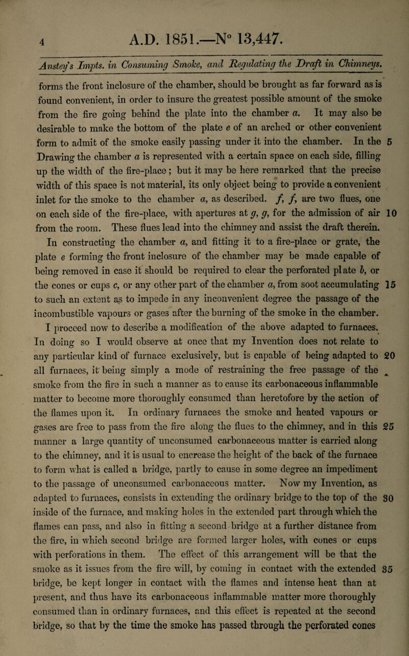 Ansteys Impts, in Comuming SmoJce, and Regulating the Draft in Chimneys. forms the front inclosure of the chamber, should be brought as far forward as is found convenient, in order to insure the greatest possible amount of the smoke from the fire going behind the plate into the chamber a. It may also be desirable to make the bottom of the plate e of an arched or other convenient form to admit of the smoke easily passing under it into the chamber. In the 5 Drawing the chamber a is represented with a certain space on each side, filling up the width of the fire-place ; but it may be here remarked that the precise width of this space is not material, its only object being to provide a convenient inlet for the smoke to the chamber a, as described. /, f are two flues, one on each side of the fire-place, with apertures at g, g^ for the admission of air 10 from the room. These flues lead into the chimney and assist the draft therein. In constructing the chamber a, and fitting it to a fire-place or grate, the plate e forming the front inclosure of the chamber may be made capable of being removed in case if should be required to clear the perforated plate h, or the cones or cups c, or any other part of the chamber a, from soot accumulating 15 to such an extent as to impede in any inconvenient degree the passage of the incombustible vapours or gases after the burning of the smoke in the chamber. I proceed now to describe a modification of the above adapted to furnaces. In doing so I would observe at once that my Invention does not relate to any particular kind of furnace exclusively, but is capable of being adapted to 20 all furnaces, it being simply a mode of restraining the free passage of the smoke from the fire in such a manner as to cause its carbonaceous inflammable matter to become more thoroughly consumed than heretofore by the action of the flames upon it. In ordinary furnaces the smoke and heated vapours or gases are free to pass from the fire along the flues to the chimney, and in this 25 manner a large quantity of unconsumed carbonaceous matter is carried along to the chimney, and it is usual to encrease the height of the back of the furnace to form what is called a bridge, partly to cause in some degree an impediment to the passage of unconsumed carbonaceous matter. Now my Invention, as adapted to furnaces, consists in extending the ordinary bridge to the top of the 30 inside of the furnace, and making holes in the extended part through which the flames can pass, and also in fitting a second bridge at a further distance from the fire, in which second bridge are formed larger holes, with cones or cups with perforations in them. The effect of this arrangement will be that the smoke as it issues from the fire will, by coming in contact with the extended 35 bridge, be kept longer in contact with the flames and intense heat than at present, and thus have its carbonaceous inflammable matter more thoroughly consumed than in ordinary furnaces, and this effect is repeated at the second bridge, so that by the time the smoke has passed through the perforated cones