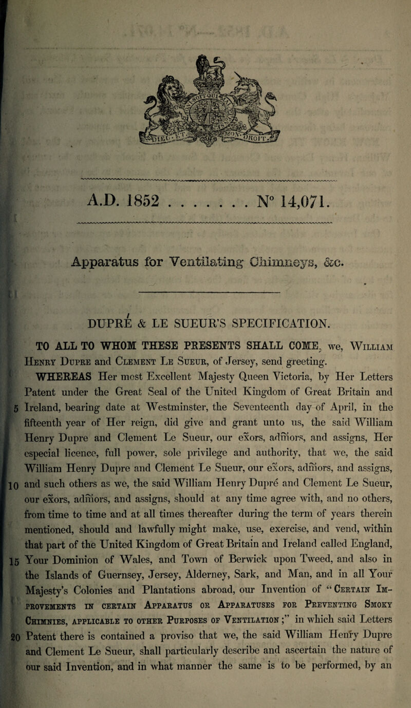 Apparatus for Ventilating ^C» DUPRE & LE SUEUR’S SPECIFICATION. TO ALL TO WHOM THESE PRESENTS SHALL COME, we, William Henry Dupre and Clement Le Sueur, of Jersey, send greeting. WHEREAS Her most Excellent Majesty Queen Victoria, by Her Letters Patent under tbe Great Seal of the United Kingdom of Great Britain and 5 Ireland, bearing date at Westminster, the Seventeenth day of April, in the fifteenth year of Her reign, did give and grant unto us, the said William Henry Dupre and Clement Le Sueur, our exors, admors, and assigns. Her especial licence, full power, sole privilege and authority, that we, the said William Henry Dupre and Clement Le Sueur, our exors, admors, and assigns, 10 and such others as we, the said William Henry Dupre and Clement Le Sueur, our exors, admors, and assigns, should at any time agree with, and no others, from time to time and at all times thereafter during the term of years therein mentioned, should and lawfully might make, use, exercise, and vend, within that part of the United Kingdom of Great Britain and Ireland called England, 15 Your Dominion of Wales, and Town of Berwick upon Tweed, and also in the Islands of Guernsey, Jersey, Alderney, Sark, and Man, and in all Your Majesty’s Colonies and Plantations abroad, our Invention of “ Certain Im¬ provements IN CERTAIN Apparatus or Apparatuses for Preventing Smoky Chimnies, applicable to other Purposes of Ventilation;” in which said Letters 20 Patent there is contained a proviso that we, the said William Henly Dupre and Clement Le Sueur, shall particularly describe and ascertain the nature of our said Invention, and in what manner the same is to be performed, by an