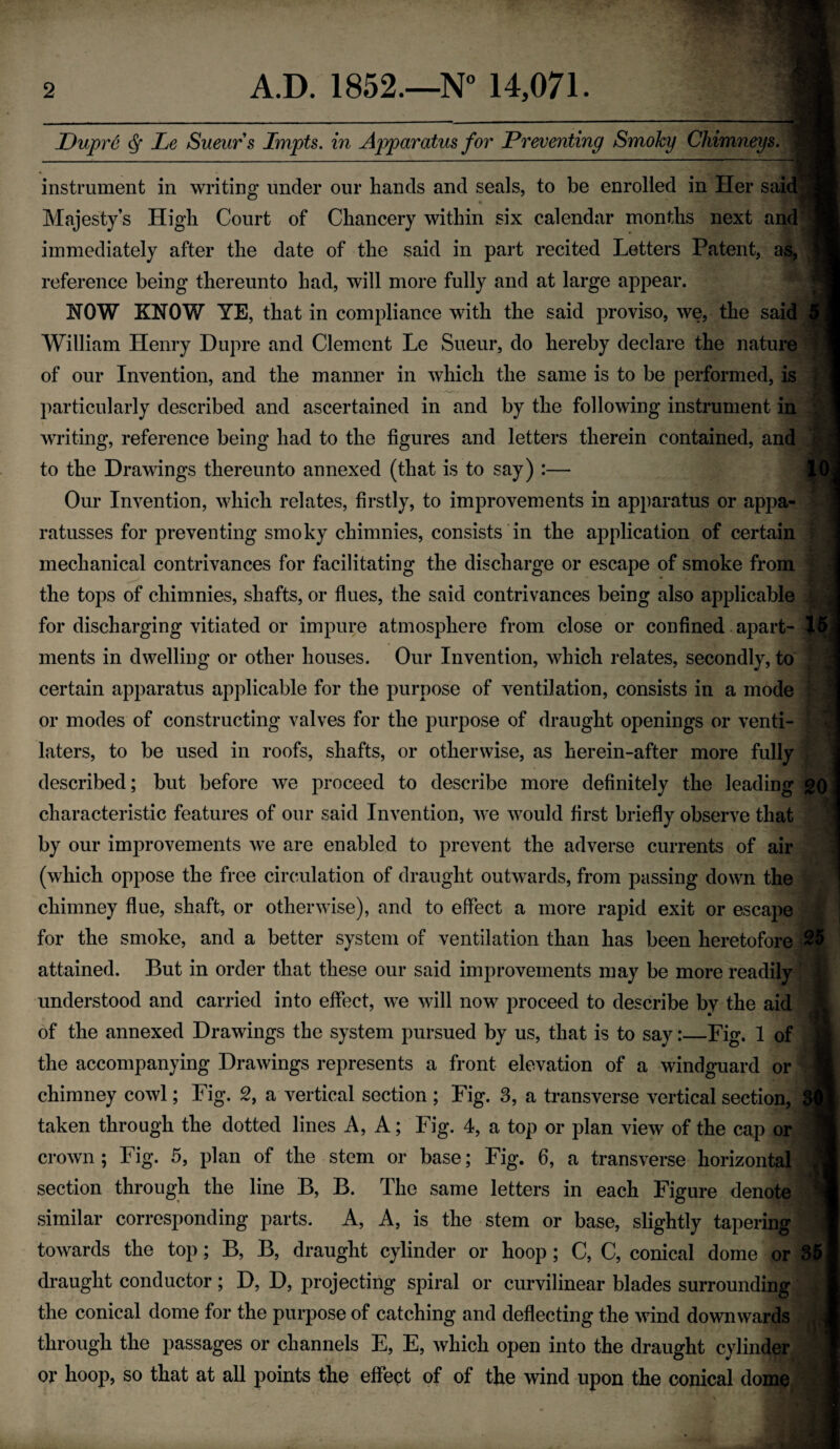 Dupre ^ Le Sueur s Impts. in Apparatus for Preventing Smoky Chimneys. instrument in writing under our hands and seals, to be enrolled in Her said « Majesty’s High Court of Chancery within six calendar months next and immediately after the date of the said in part recited Letters Patent, as, reference being thereunto had, will more fully and at large appear. NOW KNOW YE, that in compliance with the said proviso, we, the said William Henry Dupre and Clement Le Sueur, do hereby declare the nature of our Invention, and the manner in which the same is to be performed, is particularly described and ascertained in and by the following instrument in writing, reference being had to the figures and letters therein contained, and to the Drawings thereunto annexed (that is to say) :— |D, Our Invention, which relates, firstly, to improvements in apparatus or appa- ratusses for preventing smoky chimnies, consists in the application of certain mechanical contrivances for facilitating the discharge or escape of smoke from the tops of chimnies, shafts, or flues, the said contrivances being also applicable for discharging vitiated or impure atmosphere from close or confined. apart- I5.i ments in dwelling or other houses. Our Invention, which relates, secondly, to certain apparatus applicable for the purpose of ventilation, consists in a mode or modes of constructing valves for the purpose of draught openings or venti¬ lators, to be used in roofs, shafts, or otherwise, as herein-after more fully described; but before we proceed to describe more definitely the leading go characteristic features of our said Invention, we would first briefly observe that by our improvements we are enabled to prevent the adverse currents of air (which oppose the free circulation of draught outwards, from passing down the chimney flue, shaft, or otherwise), and to effect a more rapid exit or escape for the smoke, and a better system of ventilation than has been heretofore 25 attained. But in order that these our said improvements may be more readily understood and carried into effect, we will now proceed to describe by the aid of the annexed Drawings the system pursued by us, that is to say:—Fig. 1 of the accompanying Drawings represents a front elevation of a windguard or chimney cowl; Fig. 2, a vertical section ; Fig. 3, a transverse vertical section, 3 taken through the dotted lines A, A; Fig. 4, a top or plan view of the cap or crown ; Fig. 5, plan of the stem or base; Fig. 6, a transverse horizontal , section through the line B, B. The same letters in each Figure denote similar corresponding parts. A, A, is the stem or base, slightly tapering towards the top; B, B, draught cylinder or hoop; C, C, conical dome or 35 draught conductor; D, D, projecting spiral or curvilinear blades surrounding the conical dome for the purpose of catching and deflecting the wind downwards through the passages or channels E, E, which open into the draught cylinder or hoop, so that at all points the effept of of the wind upon the conical dome