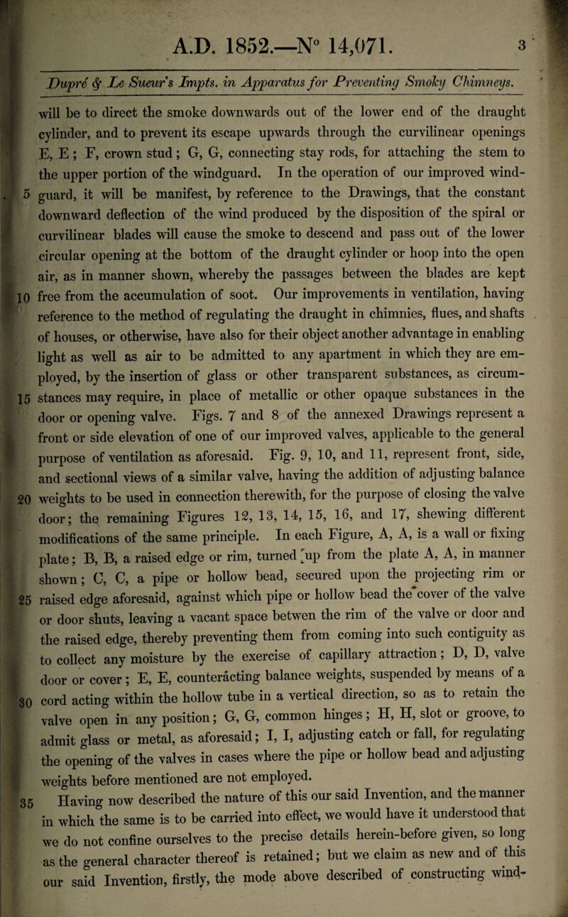 Dupre ^ Le Sueur s Impts. in Apparatus for Prefventing Smoky Chimneys will be to direct the smoke downwards out of the lower end of the draught cylinder, and to prevent its escape upwards through the curvilinear openings E, E ; F, crown stud; G, G, connecting stay rods, for attaching the stem to the upper portion of the windguard. In the operation of our improved wind- 5 guard, it will be manifest, by reference to the Drawings, that the constant downward deflection of the wind produced by the disposition of the spiral or curvilinear blades will cause the smoke to descend and pass out of the lower circular opening at the bottom of the draught cylinder or hoop into the open air, as in manner shown, whereby the passages between the blades are kept 10 free from the accumulation of soot. Our improvements in ventilation, having reference to the method of regulating the draught in chimnies, flues, and shafts of houses, or otherwise, have also for their object another advantage in enabling light as well as air to be admitted to any apartment in which they are em¬ ployed, by the insertion of glass or other transparent substances, as circum- 15 stances may require, in place of metallic or other opaque substances in the door or opening valve. Figs. 7 and 8 of the annexed Drawings represent a front or side elevation of one of our improved valves, applicable to the general purpose of ventilation as aforesaid. Fig. 9, 10, and 11, represent front, side, and sectional views of a similar valve, having the addition of adjusting balance 20 weights to be used in connection therewith, for the purpose of closing the valve door; thq remaining Figures 12, 13, 14, 15, 16, and 17, shewing different modifications of the same principle. In each Figure, A, A, is a wall or fixing plate; B, B, a raised edge or rim, turned [up from the plate A, A, in manner shown; C, C, a pipe or hollow bead, secured upon the projecting rim or 25 raised edge aforesaid, against which pipe or hollow bead the cover of the valve or door shuts, leaving a vacant space betwen the rim of the valve or door and the raised edge, thereby preventing them from coming into such contiguity as to collect any moisture by the exercise of capillary attraction; D, D, valve door or cover ; E, E, counteracting balance weights, suspended by means of a 30 cord acting within the hollow tube in a vertical direction, so as to retain the valve open in any position; G, G, common hinges; H, H, slot or groove, to admit glass or metal, as aforesaid; I, I, adjusting catch or fall, for regulating the opening of the valves in cases where the pipe or hollow bead and adjusting weights before mentioned are not employed. 35 Having now described the nature of this our said Invention, and the manner in which the same is to be carried into effect, we would have it understood that we do not confine ourselves to the precise details herein-before given, so long as the general character thereof is retained; but we claim as new and of this our said Invention, firstly, the mode above described of constructing wmd^