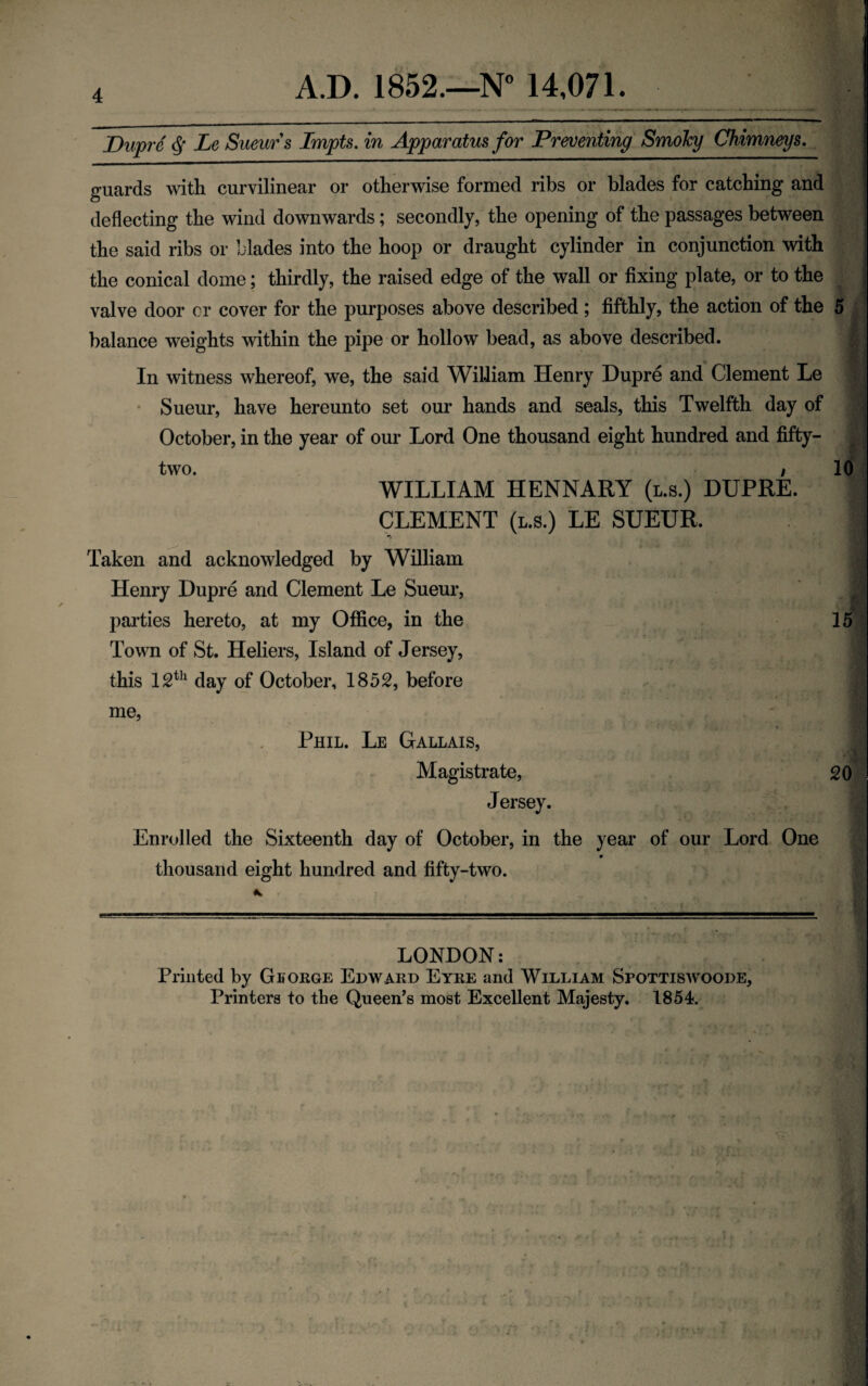 Dupre ^ Le Suevjrs Impts. in Apparatus for Preventing Smoky Chimneys, guards with curvilinear or otherwise formed ribs or blades for catching and deflecting the wind downwards; secondly, the opening of the passages between the said ribs or blades into the hoop or draught cylinder in conjunction with the conical dome; thirdly, the raised edge of the wall or fixing plate, or to the valve door cr cover for the purposes above described; fifthly, the action of the 5 balance weights within the pipe or hollow bead, as above described. In witness whereof, we, the said William Henry Dupre and Clement Le • Sueur, have hereunto set our hands and seals, this Twelfth day of October, in the year of our Lord One thousand eight hundred and fifty- two. / 10 WILLIAM HENNARY (l.s.) DUPRE. CLEMENT (L.S.) LE SUEUR. Taken and acknowledged by William Henry Dupre and Clement Le Sueur, parties hereto, at my Office, in the 15 Town of St. Heliers, Island of Jersey, this 12*^^ day of October, 185S, before me. Phil. Le Gallais, Magistrate, Jersey. Enrolled the Sixteenth day of October, in the year of our Lord One # thousand eight hundred and fifty-two. 20 LONDON: Printed by Gborge Edward Eyre and William Spottiswoode, Printers to the Queen’s most Excellent Majesty. 1854.