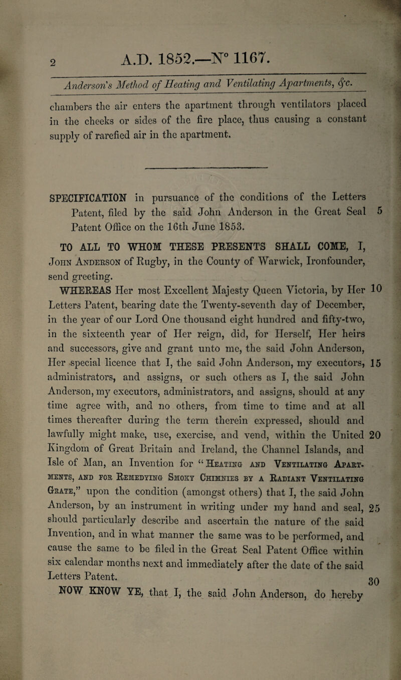 2 Anderson s Method of Heating and Ventilating Apartments, dfc. chambers the air enters the apartment through ventilators placed in the cheeks or sides of the fire place, thus causing a constant supply of rarefied air in the apartment. SPECIFICATION in pursuance of the conditions of the Letters Patent, filed by the said John Anderson in the Great Seal 5 Patent Office on the 16th June 1853. TO ALL TO WHOM THESE PRESENTS SHALL COME, I, John Anderson of Rugby, in the County of Warwick, Ironfounder, send greeting. WHEREAS Her most Excellent Majesty Queen Victoria, by Her 10 Letters Patent, bearing date the Twenty-seventh day of December, in the year of our Lord One thousand eight hundred and fifty-two, in the sixteenth year of Her reign, did, for Herself, Pier heirs and successors, give and grant unto me, the said John Anderson, Her -special licence that I, the said John Anderson, my executors, 15 administrators, and assigns, or such others as I, the said John Anderson, my executors, administrators, and assigns, should at any time agree with, and no others, from time to time and at all times thereafter during the term therein expressed, should and lawfully might make, use, exercise, and vend, within the United 20 Kingdom of Great Britain and Ireland, the Channel Islands, and Isle of Man, an Invention for u Heating and Ventilating Apart¬ ments, and for Remedying Smoky Chimnies by a Radiant Ventilating Gsate,” upon the condition (amongst others) that I, the said John Anderson, by an instrument in writing under my hand and seal, 25 should particularly describe and ascertain the nature of the said Invention, and in what manner the same was to be performed, and cause the same to be filed in the Great Seal Patent Office within six calendar months next and immediately after the date of the said Letters Patent. NOW KNOW YE, that I, the said John Anderson, do hereby