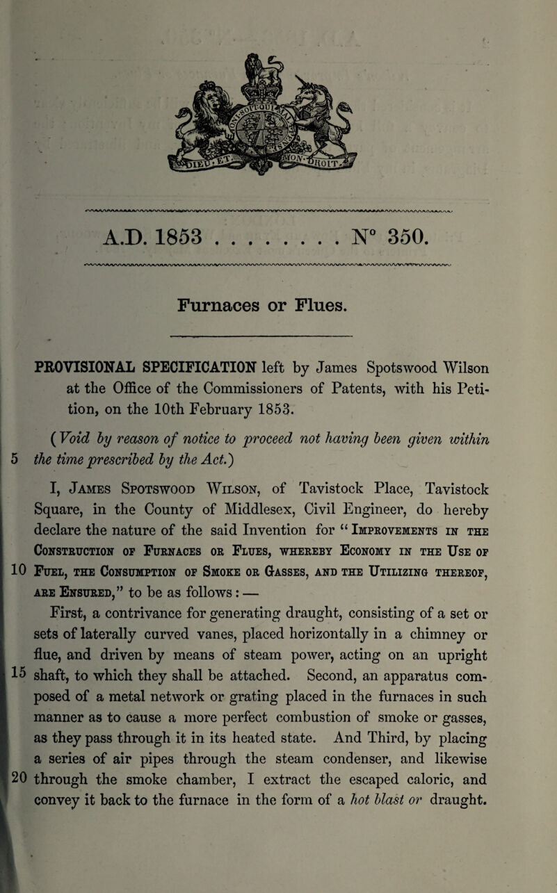 Furnaces or Flues. PROVISIONAL SPECIFICATION left by James Spotswood Wilson at the Office of the Commissioners of Patents, with his Peti¬ tion, on the 10th February 1853. ( Void by reason of notice to proceed not having been given within 5 the time prescribed by the Act.') I, James Spotswood Wilson, of Tavistock Place, Tavistock Square, in the County of Middlesex, Civil Engineer, do hereby declare the nature of the said Invention for “ Improvements in the Construction op Furnaces or Flues, whereby Economy in the Use of 10 Fuel, the Consumption of Smoke or Gasses, and the Utilizing thereof, are Ensured,” to be as follows: — First, a contrivance for generating draught, consisting of a set or sets of laterally curved vanes, placed horizontally in a chimney or flue, and driven by means of steam power, acting on an upright 15 shaft, to which they shall be attached. Second, an apparatus com¬ posed of a metal network or grating placed in the furnaces in such manner as to cause a more perfect combustion of smoke or gasses, as they pass through it in its heated state. And Third, by placing a series of air pipes through the steam condenser, and likewise 20 through the smoke chamber, I extract the escaped caloric, and convey it back to the furnace in the form of a hot blast or draught.