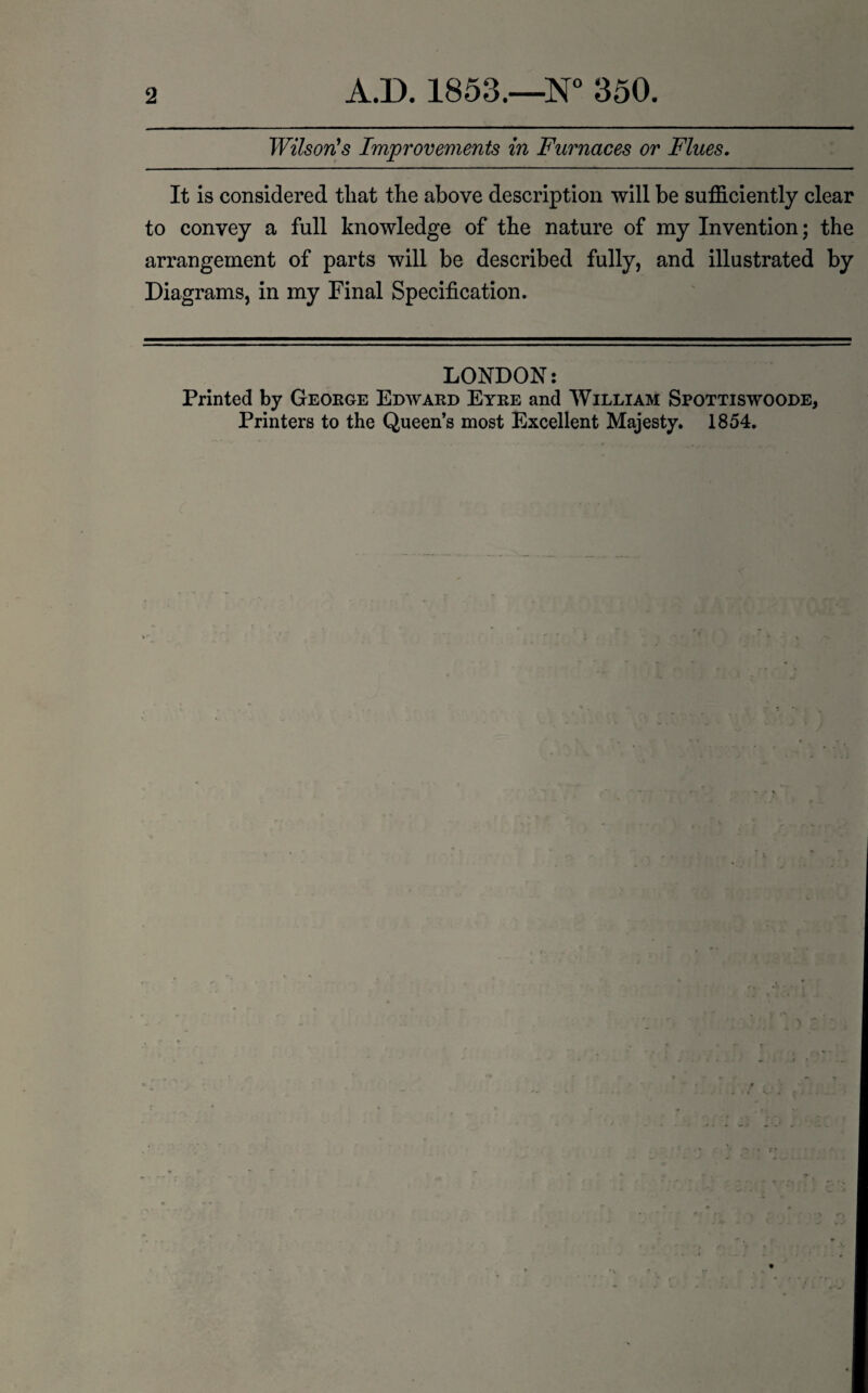 2 A.D. 1853.—N° 350. Wilson's Improvements in Furnaces or Flues. It is considered that the above description will be sufficiently clear to convey a full knowledge of the nature of my Invention; the arrangement of parts will be described fully, and illustrated by Diagrams, in my Final Specification. LONDON: Printed by George Edward Eyre and William Spottiswoode,