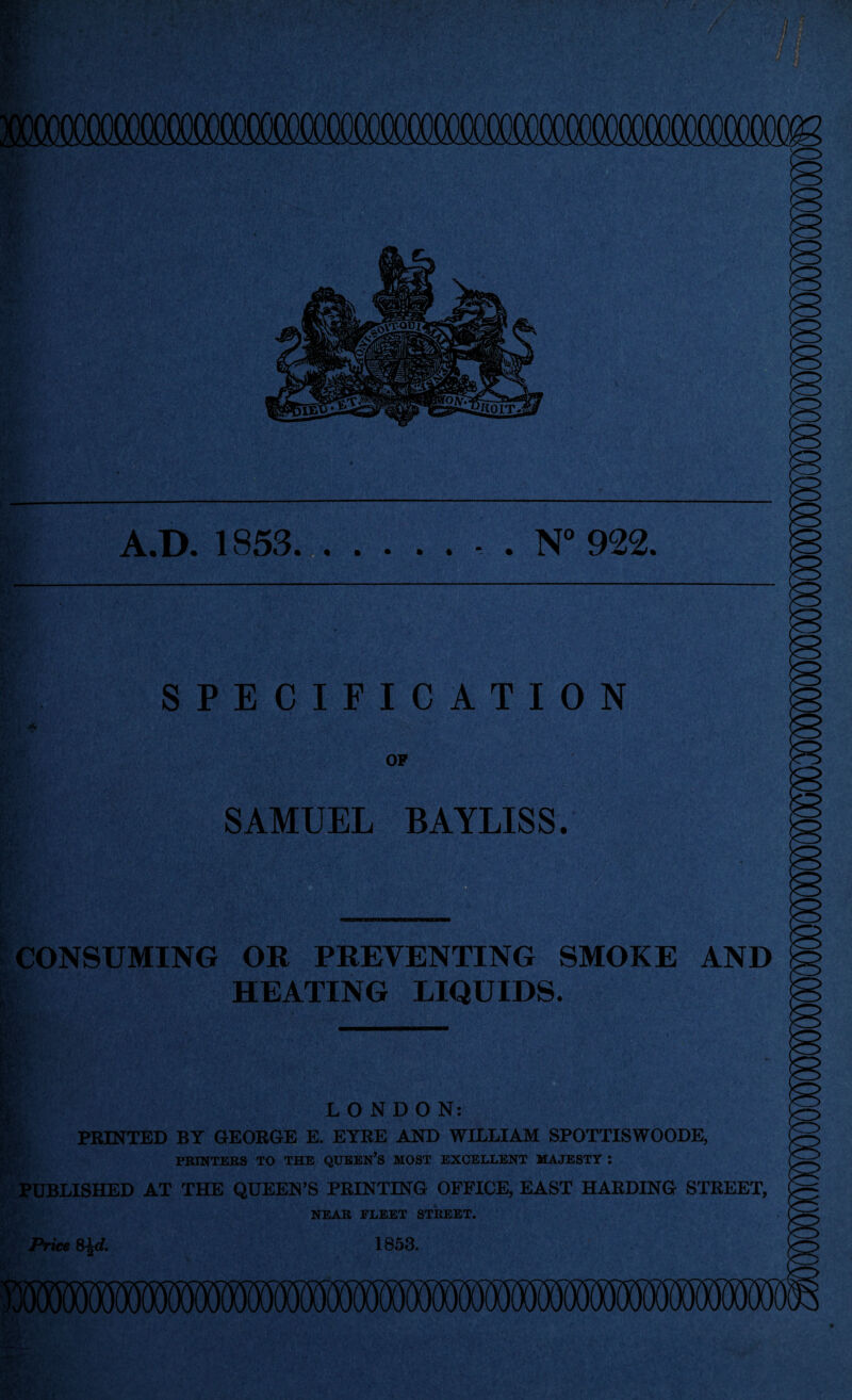 ?*■ A.D. 1853.- . N° 922, ’ W, SPECIFICATION OP SAMUEL BAYLISS. CONSUMING OR PREVENTING SMOKE AND HEATING LIQUIDS. 1 Bej LONDON: PRINTED BY GEORGE E. EYRE AND WILLIAM SPOTTISWOODE, PRINTERS TO THE QUEEN’S MOST EXCELLENT MAJESTY : PUBLISHED AT THE QUEEN’S PRINTING OFFICE, EAST HARDING STREET, NEAR FLEET STREET. Price S^d. 1853.