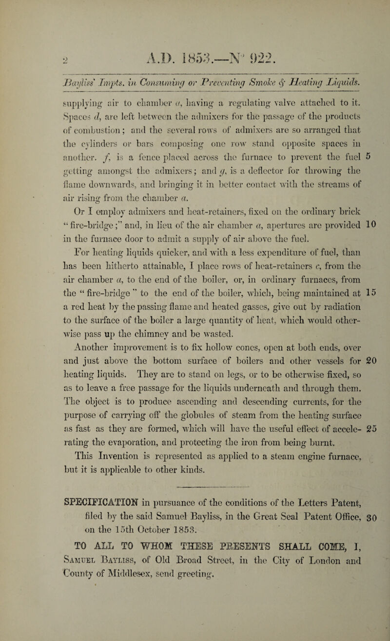 Bayliss ImpU. in Consuming or Preventing Smoke <§' Heating Liquids. supplying air to chamber a, Laving a regulating valve attached to it. Spaces d, are left between the admixers for the passage of the products of combustion ; and the several rows of admixers are so arranged that the cylinders or bars composing one row stand opposite spaces in another. /, is a fence placed across the furnace to prevent the fuel 5 getting amongst the admixers; and g, is a deflector for throwing the flame downwards, and bringing it in better contact with the streams of air rising from the chamber a. Or I employ admixers and heat-retainers, fixed on the ordinary brick “fire-bridge;’ and, in lieu of the air chamber «, apertures arc provided 10 in the furnace door to admit a supply of air above the fuel. For heating liquids quicker, and with a less expenditure of fuel, than has been hitherto attainable, X place rows of heat-retainers c, from the air chamber a, to the end of the boiler, or, in ordinary furnaces, from the “ fire-bridge ” to the end of the boiler, which, being maintained at 15 a red heat by the passing flame and heated gasses, give out by radiation to the surface of the boiler a large quantity of heat, which would other¬ wise pass up the chimney and be wasted. Another improvement is to fix hollow cones, open at both ends, over and just above the bottom surface of boilers and other vessels for 20 heating liquids. They are to stand on legs, or to be otherwise fixed, so as to leave a free passage for the liquids underneath and through them. The object is to produce ascending and descending currents, for the purpose of carrying off the globules of steam from the heating surface as fast as they are formed, which will have the useful effect of accele- 25 rating the evaporation, and protecting the iron from being burnt. This Invention is represented as applied to a steam engine furnace, but it is applicable to other kinds. SPECIFICATION in pursuance of the conditions of the Letters Patent, filed by the said Samuel Bayliss, in the Great Seal l3atent Office, 30 on the 15th October 1853. TO ALL TO WHOM THESE PRESENTS SHALL COME, I, Samuel Bayliss, of Old Broad Street, in the City of London and County of Middlesex, send greeting.