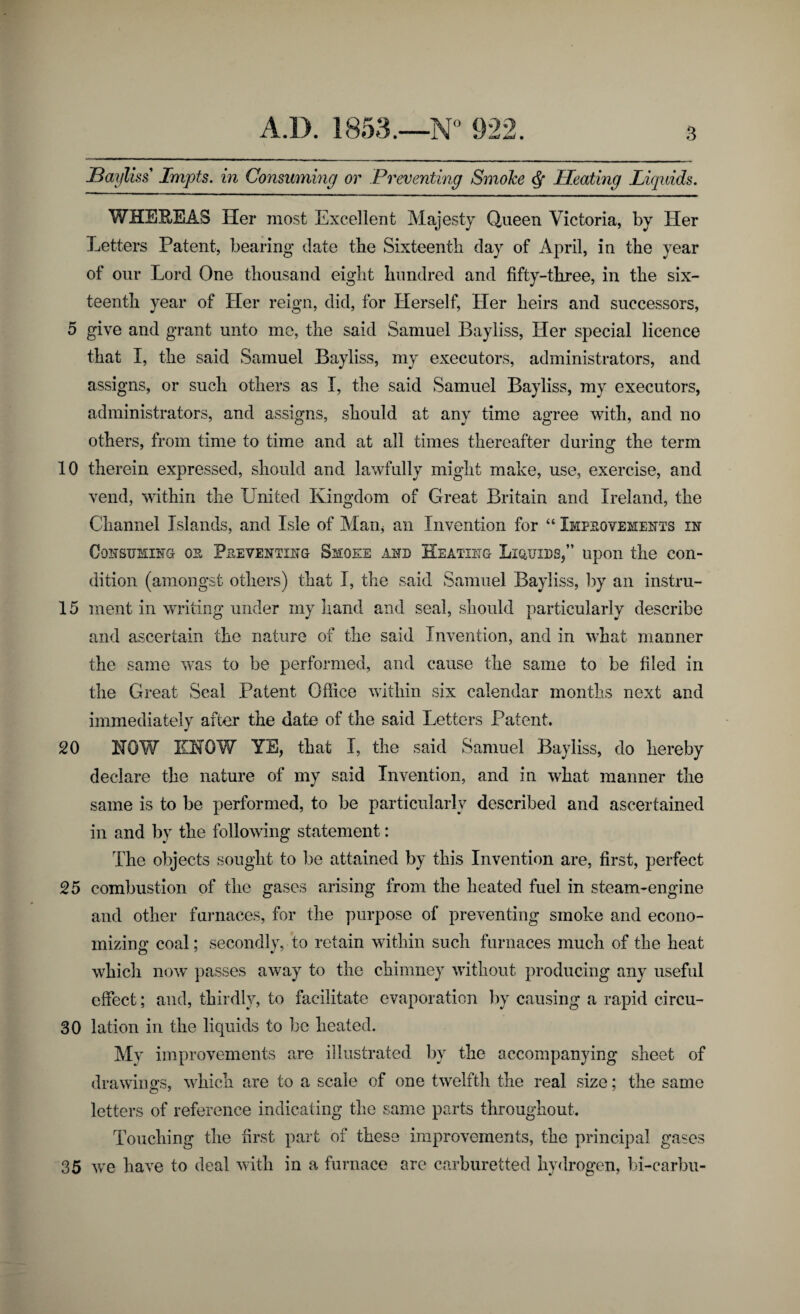 1/ >uaJ Aaxi JBayliss Impts. in Consuming or Preventing Smoke Q Pleating Liquids. WHEREAS Her most Excellent Majesty Queen Victoria, by Her Letters Patent, bearing date tbe Sixteenth day of April, in the year of our Lord One thousand eight hundred and fifty-three, in the six¬ teenth year of Her reign, did, for Herself, Her heirs and successors, 5 give and grant unto me, the said Samuel Bayliss, Her special licence that I, the said Samuel Bayliss, my executors, administrators, and assigns, or such others as I, the said Samuel Bayliss, my executors, administrators, and assigns, should at any time agree with, and no others, from time to time and at all times thereafter during the term 10 therein expressed, should and lawfully might make, use, exercise, and vend, within the United Kingdom of Great Britain and Ireland, the Channel Islands, and Isle of Man, an Invention for “ Improvements in Consuming- os Preventing Smoee and Heating Liquids,” upon the con¬ dition (amongst others) that I, the said Samuel Bayliss, by an instru- 15 ment in writing under my hand and seal, should particularly describe and ascertain the nature of the said Invention, and in what manner the same was to be performed, and cause the same to be filed in the Great Seal Patent Office within six calendar months next and immediately after the date of the said Letters Patent. 20 HOW EHOW YE, that I, the said Samuel Bayliss, do hereby declare the nature of my said Invention, and in what manner the same is to be performed, to be particularly described and ascertained in and by the following statement: The objects sought to be attained by this Invention are, first, perfect 25 combustion of the gases arising from the heated fuel in steam-engine and other furnaces, for the purpose of preventing smoke and econo¬ mizing coal; secondly, to retain within such furnaces much of the heat which now passes away to the chimney without producing any useful effect; and, thirdly, to facilitate evaporation by causing a rapid circu- 30 lation in the liquids to be heated. My improvements are illustrated by the accompanying sheet of drawings, which are to a scale of one twelfth the real size; the same letters of reference indicating the same parts throughout. Touching the first part of these improvements, the principal gases 35 we have to deal with in a furnace are carburetted hydrogen, bi-carbu-