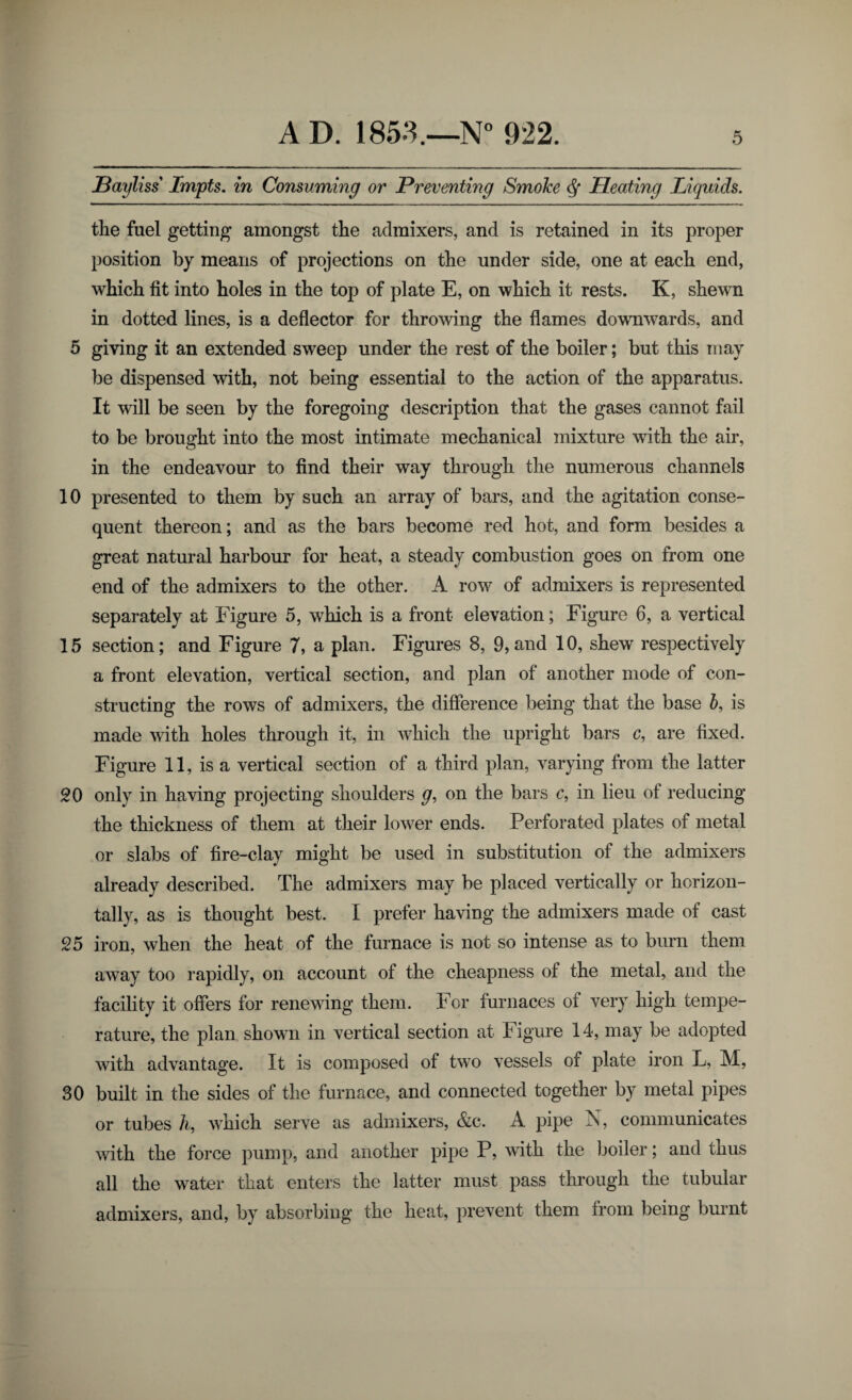 Bayliss Impts. in Consuming or Preventing Smoke df Pleating Liquids. the fuel getting amongst the admixers, and is retained in its proper position by means of projections on the under side, one at each end, which fit into holes in the top of plate E, on which it rests. K, shewn in dotted lines, is a deflector for throwing the flames downwards, and 5 giving it an extended sweep under the rest of the boiler; but this may be dispensed with, not being essential to the action of the apparatus. It will be seen by the foregoing description that the gases cannot fail to be brought into the most intimate mechanical mixture with the air, in the endeavour to find their way through the numerous channels 10 presented to them by such an array of bars, and the agitation conse¬ quent thereon; and as the bars become red hot, and form besides a great natural harbour for heat, a steady combustion goes on from one end of the admixers to the other. A row of admixers is represented separately at Figure 5, which is a front elevation; Figure 6, a vertical 15 section; and Figure 7, a plan. Figures 8, 9,and 10, shew respectively a front elevation, vertical section, and plan of another mode of con¬ structing the rows of admixers, the difference being that the base b, is made with holes through it, in which the upright bars c, are fixed. Figure 11, is a vertical section of a third plan, varying from the latter SO only in having projecting shoulders g, on the bars c, in lieu of reducing the thickness of them at their lower ends. Perforated plates of metal or slabs of fire-clay might be used in substitution of the admixers already described. The admixers may be placed vertically or horizon¬ tally, as is thought best. I prefer having the admixers made of cast 25 iron, when the heat of the furnace is not so intense as to burn them away too rapidly, on account of the cheapness of the metal, and the facility it offers for renewing them. For furnaces of very high tempe¬ rature, the plan shown in vertical section at Figure 14, may be adopted with advantage. It is composed of two vessels of plate iron L, M, 30 built in the sides of the furnace, and connected together by metal pipes or tubes h, which serve as admixers, &c. A pipe N, communicates with the force pump, and another pipe P, with the boiler; and thus all the water that enters the latter must pass through the tubular admixers, and, by absorbing the heat, prevent them from being burnt