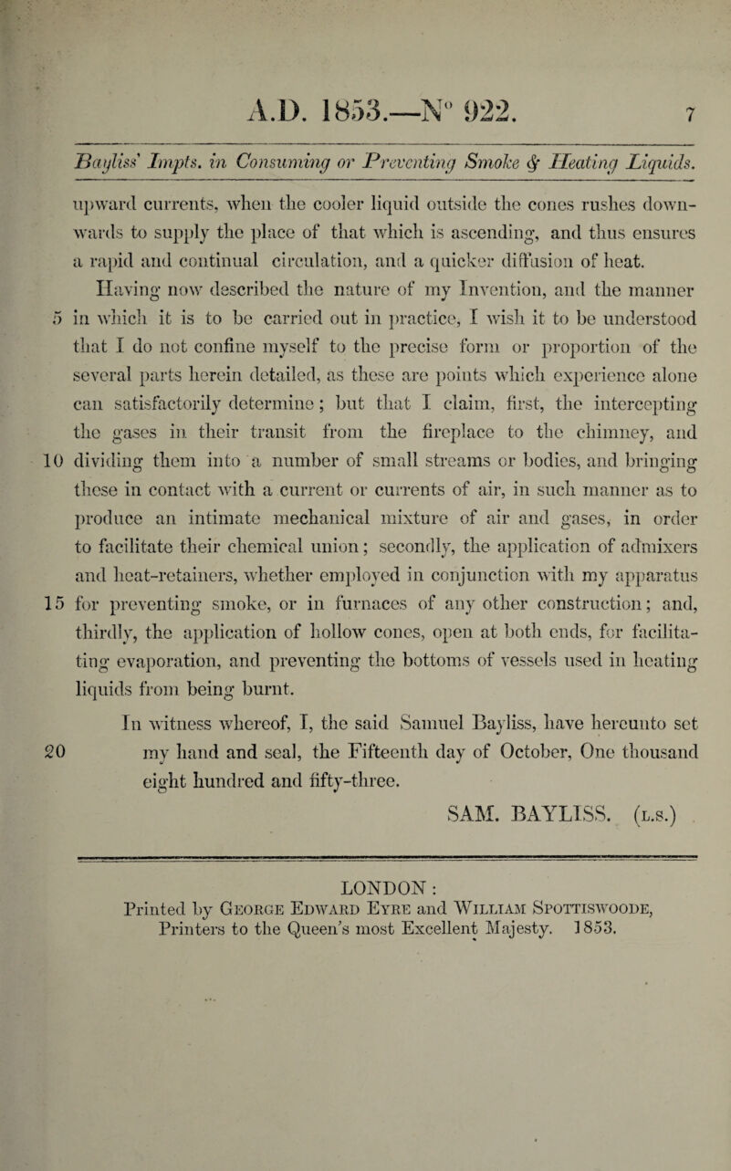 10 15 20 A.D. 1853.—N° 922. 7 Bayliss Impts, in Consuming or Preventing Smoke Pleating Liquids. upward currents, when the cooler liquid outside the cones rushes down¬ wards to supply the place of that which is ascending, and thus ensures a rapid and continual circulation, and a quicker diffusion of heat. Having now described the nature of my Invention, and the manner that I do not confine myself to the precise form or proportion of the several parts herein detailed, as these are points which experience alone can satisfactorily determine; but that I claim, first, the intercepting the gases in their transit from the fireplace to the chimney, and dividing them into a number of small streams or bodies, and bringing these in contact with a current or currents of air, in such manner as to produce an intimate mechanical mixture of air and gases, in order to facilitate their chemical union; secondly, the application of admixers and heat-retainers, whether employed in conjunction with my apparatus for preventing smoke, or in furnaces of any other construction; and, thirdly, the application of hollow cones, open at both ends, for facilita¬ ting evaporation, and preventing the bottoms of vessels used in heating liquids from being burnt. In witness whereof, I, the said Samuel Bayliss, have hereunto set my hand and seal, the Fifteenth day of October, One thousand eight hundred and fifty-three. SAM. BAYLISS. (l.s.) LONDON: Printed by George Edward Eyre and William Spottiswoode, Printers to the Queen’s most Excellent Majesty. 1853.