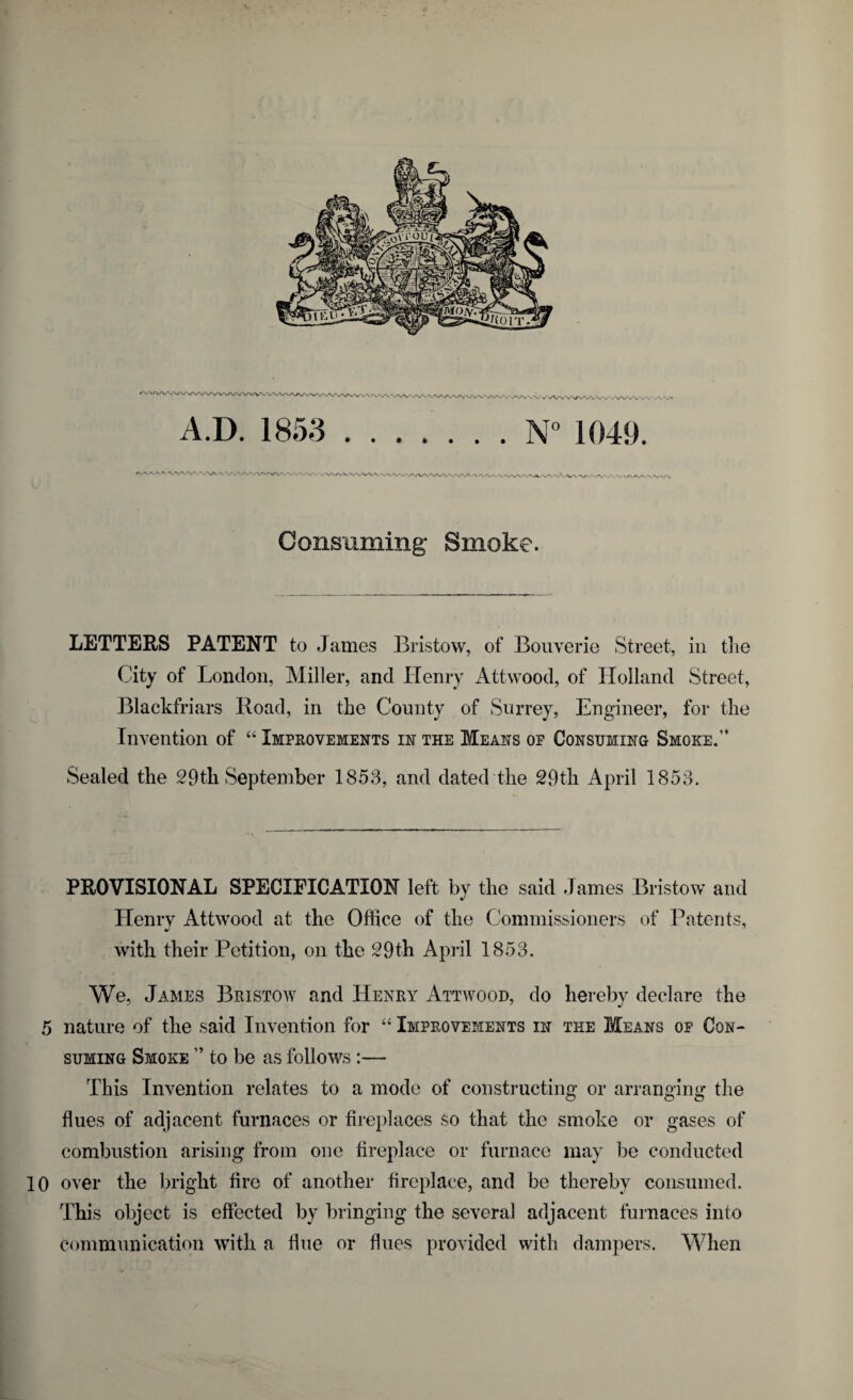 A.D. 1853.N° 1049. Consuming* Smoke. LETTERS PATENT to James Bristow, of Bouverie Street, in the City of London, Miller, and Henry Attwood, of Holland Street, Blackfriars Road, in the County of Surrey, Engineer, for the Invention of 44 Improvements in the Means of Consuming Smoke.” Sealed the 29th September 1853, and dated the 29th April 1853. PROVISIONAL SPECIFICATION left bv the said James Bristow and J Henry Attwood at the Office of the Commissioners of Patents, with their Petition, on the 29th April 1853. We, James Bristow and Henry Attwood, do hereby declare the 5 nature of the said Invention for 44 Improvements in the Means of Con¬ suming Smoke ” to be as follows :— This Invention relates to a mode of constructing or arranging the flues of adjacent furnaces or fireplaces so that the smoke or gases of combustion arising from one fireplace or furnace may be conducted 10 over the bright fire of another fireplace, and be thereby consumed. This object is effected by bringing the several adjacent furnaces into communication with a flue or flues provided with dampers. When