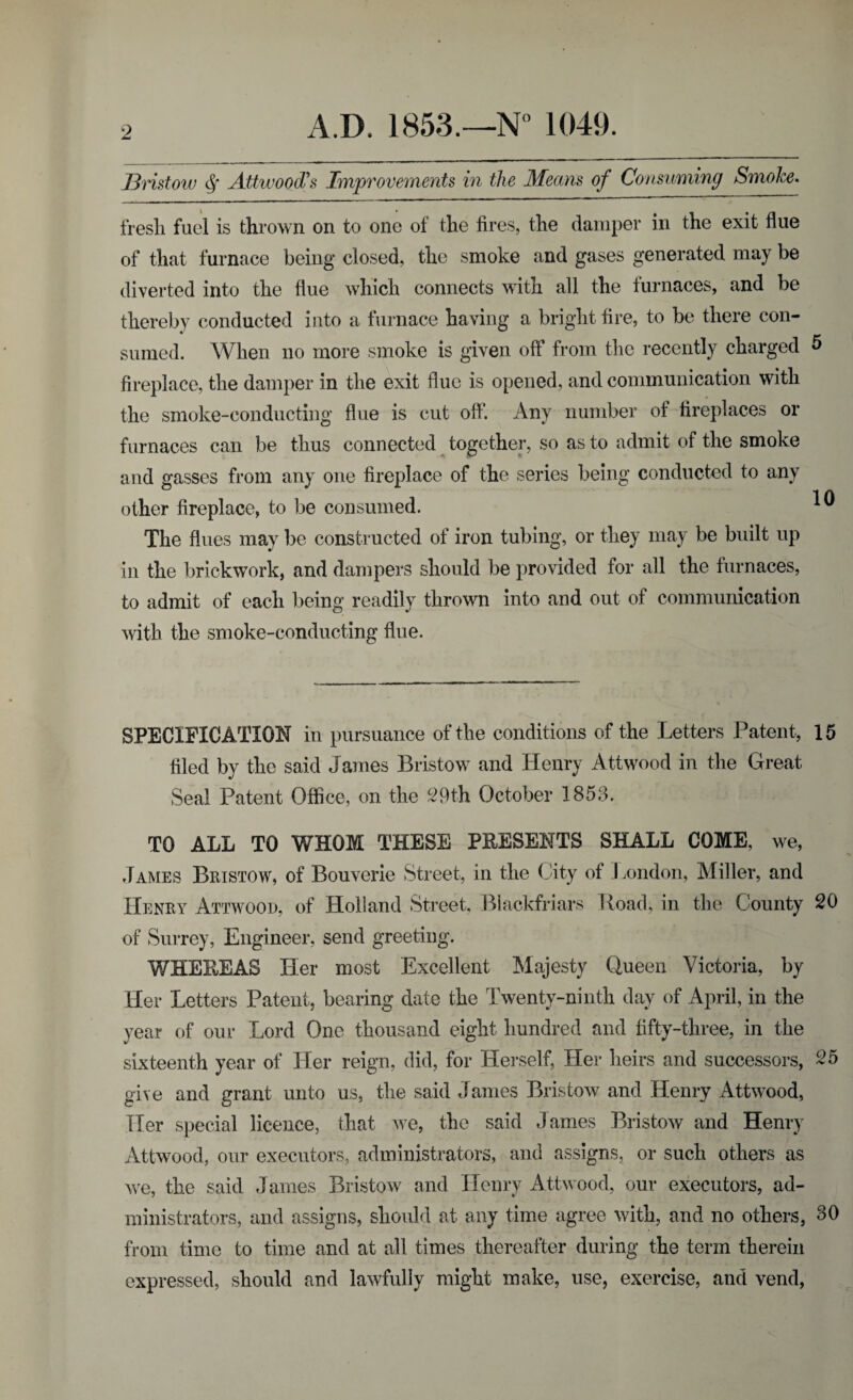 Bristow $ Attwood's Improvements in the Means of Consuming Smoke. fresh fuel is thrown on to one of the fires, the damper in the exit flue of that furnace being closed, the smoke and gases generated may be diverted into the flue which connects with all the furnaces, and be thereby conducted into a furnace having a bright fire, to be there con¬ sumed. When no more smoke is given off from the recently charged 5 fireplace, the damper in the exit flue is opened, and communication with the smoke-conducting flue is cut off. Any number of fireplaces or furnaces can be thus connected together, so as to admit of the smoke and gasses from any one fireplace of the series being conducted to any other fireplace, to be consumed. * The flues may be constructed of iron tubing, or they may be built up in the brickwork, and dampers should be provided for all the furnaces, to admit of each being readily thrown into and out of communication with the smoke-conducting flue. SPECIFICATION in pursuance of the conditions of the Letters Patent, 15 filed by the said James Bristow and Henry Attwood in the Great Seal Patent Office, on the ^9th October 1853. TO ALL TO WHOM THESE PRESENTS SHALL COME, we, James Bristow, of Bouverie Street, in the City of London, Miller, and Henry Attwood, of Holland Street, Blackfriars Road, in the County 20 of Surrey, Engineer, send greeting. WHEREAS Her most Excellent Majesty Queen Victoria, by Her Letters Patent, bearing date the Twenty-ninth day of April, in the year of our Lord One thousand eight hundred and fifty-three, in the sixteenth year of Her reign, did, for Herself, Her heirs and successors, 25 give and grant unto us, the said James Bristow and Henry Attwood, Tier special licence, that we, the said James Bristow and Henry Attwood, our executors, administrators, and assigns, or such others as we, the said James Bristow and Henry Attwood, our executors, ad¬ ministrators, and assigns, should at any time agree with, and no others, 30 from time to time and at all times thereafter during the term therein expressed, should and lawfully might make, use, exercise, and vend,
