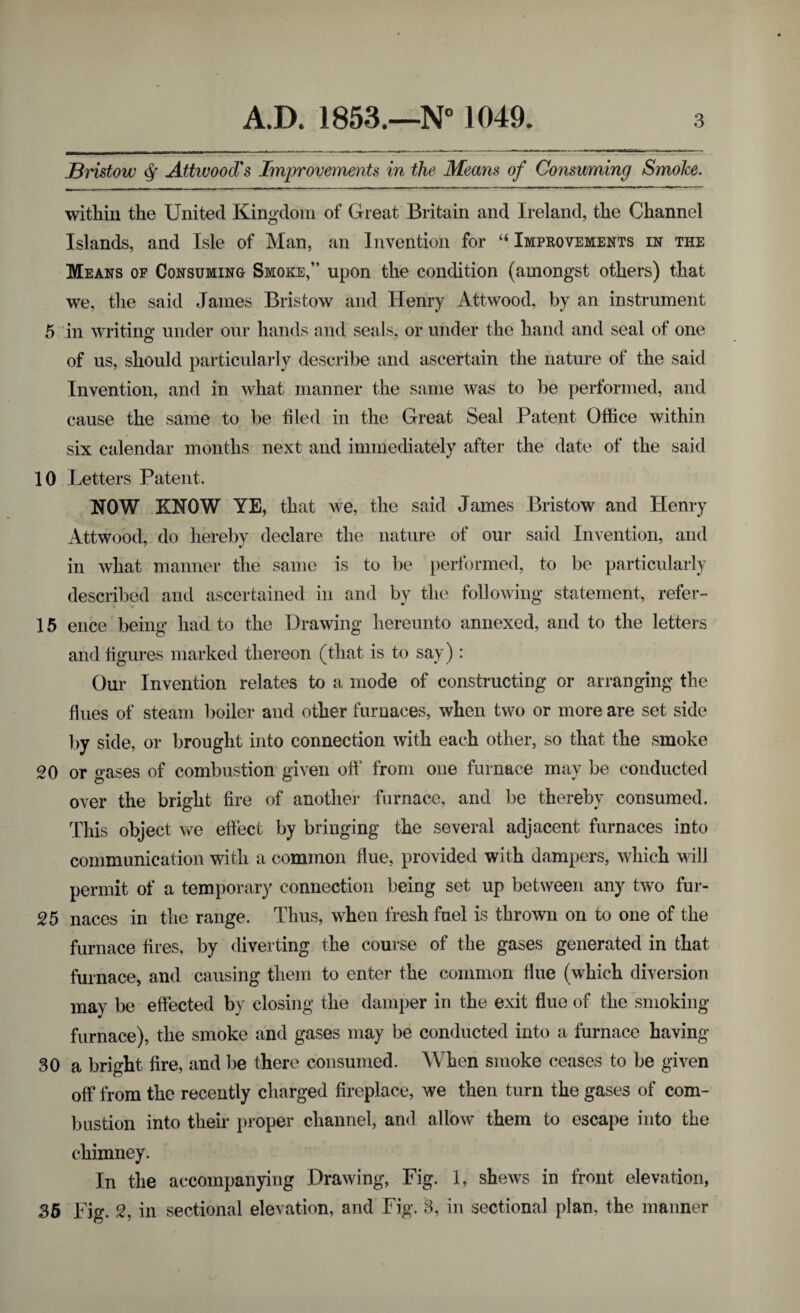 JBristow Q Attwood's Improvements in the Means of Consuming Smoke. within the United Kingdom of Great Britain and Ireland, the Channel Islands, and Isle of Man, an Invention for “Improvements in the Means of Consuming Smoke,” upon the condition (amongst others) that we, the said James Bristow and Henry Attwood, by an instrument 5 in writing under our hands and seals, or under the hand and seal of one of us, should particularly describe and ascertain the nature of the said Invention, and in what manner the same was to be performed, and cause the same to be filed in the Great Seal Patent Office within six calendar months next and immediately after the date of the said 10 Letters Patent. NOW KNOW YE, that we, the said James Bristow and Henry Attwood, do hereby declare the nature of our said Invention, and in what manner the same is to be performed, to be particularly described and ascertained in and by the following statement, refer- 15 ence being had to the Drawing hereunto annexed, and to the letters and figures marked thereon (that is to say): Our Invention relates to a mode of constructing or arranging the flues of steam boiler and other furnaces, when two or more are set side by side, or brought into connection with each other, so that the smoke 20 or gases of combustion given off from one furnace may be conducted over the bright fire of another furnace, and be thereby consumed. This object we effect by bringing the several adjacent furnaces into communication with a common flue, provided with dampers, which will permit of a temporary connection being set up between any two fur- 25 naces in the range. Thus, when fresh fuel is thrown on to one of the furnace fires, by diverting the course of the gases generated in that furnace, and causing them to enter the common flue (which diversion may be effected by closing the damper in the exit flue of the smoking furnace), the smoke and gases may be conducted into a furnace having- 30 a bright fire, and be there consumed. When smoke ceases to be given off from the recently charged fireplace, we then turn the gases of com¬ bustion into their proper channel, and allow them to escape into the chimney. In the accompanying Drawing, Fig. 1, shews in front elevation, 35 Fig. 2, in sectional elevation, and Fig. 3, in sectional plan, the manner