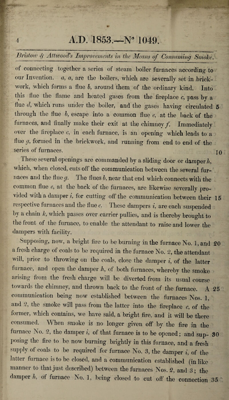 Bristmv $ Attwood's Improvements in the Means of Consuming Smoke. of connecting together a series of steam boiler furnaces according to our Invention, a, a, are the boilers, which are severally set in brick- work, which forms a flue b, around them of the ordinary kind. Into this hue the flame and heated gases from the fireplace c, pass by a hue d, which runs under the boiler, and the gases having circulated 5 through the hue b, escape into a common hue e, at the back of the furnaces, and finally make their exit at the chimney/. Immediately over the fireplace c, in each furnace, is an opening which leads to a hue g, formed in the brickwork, and running from end to end of the series of furnaces. j q I hese several openings are commanded by a sliding door or damper h, which, when closed, cuts off the communication between the several fur¬ naces and the fine ^/. J lie hues b, near that end which connects with the common hue e, at the back of the furnaces, are likewise severally pro¬ vided with a damper i, for cutting off the communication between their 15 respective furnaces and the hue e. I hese dampers i, are each suspended by a chain k, which passes over carrier pullies, and is thereby brought to the front of the furnace, to enable the attendant to raise and lower the dampers with facility. Supposing, now, a bright fire to be burning in the furnace No. 1, and 20 a fresh charge of coals to be required in the furnace No. 2, the attendant will, prior to throwing on the coals, close the damper i, of the latter furnace, and open the damper h, of both furnaces, whereby the smoke arising from the fresh charge will be diverted from its usual course towards the chimney, and thrown back to the front of the furnace. A 25 communication being now established between the furnaces Nos. 1, and 2, the smoke will pass from the latter into the fireplace c, of the former, which contains, we have said, a bright fire, and it will be there consumed. When smoke is no longer given off by the fire in the furnace ISo. 2, the damper i, of that furnace is to be opened; and sup- 30 posing the fire to be now burning brightly in this furnace, and a fresh supply of coals to be required for furnace No. 3, the damper i, of the latter furnace is to be closed, and a communication established (in like manner to that just described) between the furnaces Nos. 2, and 3; the damper h, of furnace No. 1, being closed to cut off the connection 35 ~