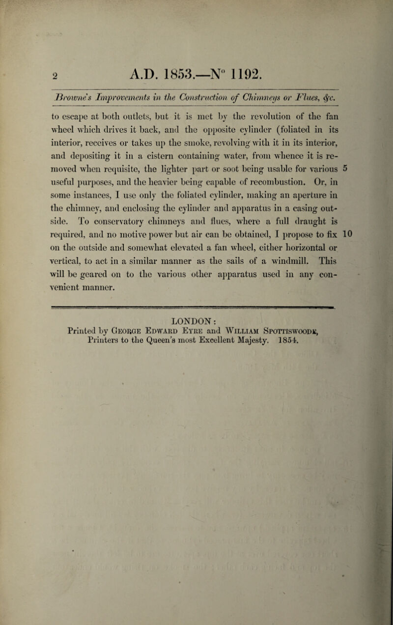 B> 'ownes Improvements in the Construction of Chimneys or Flues, to escape at both outlets, but it is met by the revolution of the fan wheel which drives it back, and the opposite cylinder (foliated in its interior, receives or takes up the smoke, revolving with it in its interior, and depositing it in a cistern containing water, from whence it is re¬ moved when requisite, the lighter part or soot being usable for various 5 useful purposes, and the heavier being capable of recombustion. Or, in some instances, I use only the foliated cylinder, making an aperture in the chimney, and enclosing the cylinder and apparatus in a casing out¬ side. To conservatory chimneys and flues, where a full draught is required, and no motive power but air can be obtained, I propose to fix 10 on the outside and somewhat elevated a fan wheel, either horizontal or vertical, to act in a similar manner as the sails of a windmill. This will be geared on to the various other apparatus used in any con¬ venient manner. LONDON: Printed by George Edward Eyre and William Spottiswoode, Printers to the Queen's most Excellent Majesty. 1854.