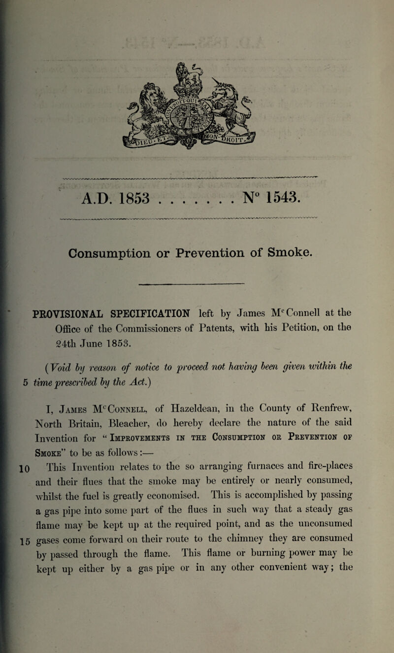 Consumption or Prevention of Smoke. PROVISIONAL SPECIFICATION left by James Mc Connell at the Office of the Commissioners of Patents, with his Petition, on the 24tli June 1858. (Void by reason of notice to proceed not having been given within the 5 time prescribed by the Act.) I, James Mc Connell, of Hazeldean, in tlie County of Renfrew, North Britain, Bleacher, do hereby declare the nature of the said Invention for “ Improvements in the Consumption or Prevention of Smoke” to be as follows:— 10 This Invention relates to the so arranging furnaces and fire-places and their flues that the smoke may be entirely or nearly consumed, whilst the fuel is greatly economised. This is accomplished by passing a gas pipe into some part of the flues in such way that a steady gas flame may be kept up at the required point, and as the unconsumed 15 gases come forward on their route to the chimney they are consumed by passed through the flame. This flame or burning power may be kept up either by a gas pipe or in any other convenient way; the