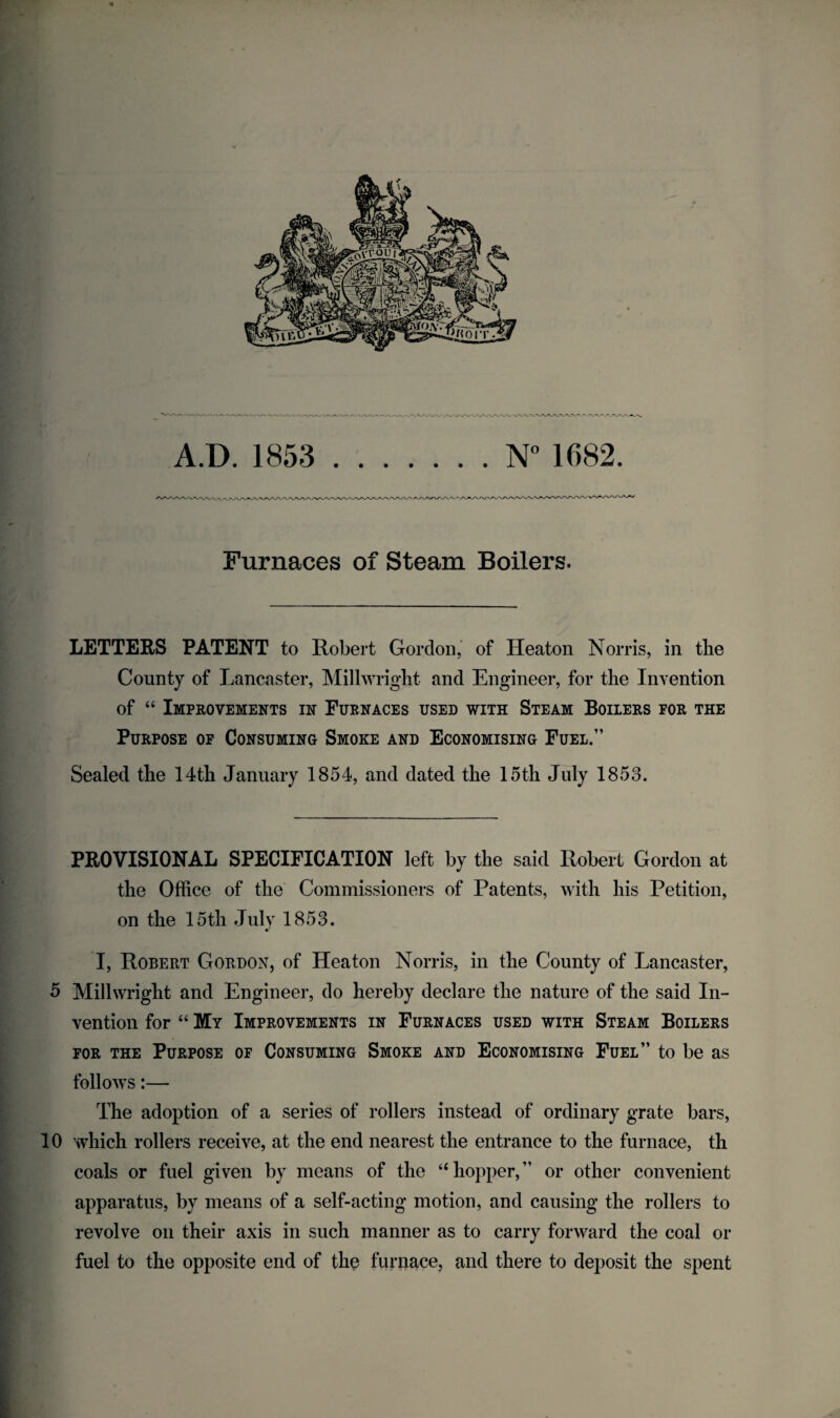 Furnaces of Steam Boilers. LETTERS PATENT to Robert Gordon, of Heaton Norris, in the County of Lancaster, Millwright and Engineer, for the Invention of “ Improvements in Furnaces used with Steam Boilers for the Purpose of Consuming Smoke and Economising Fuel.” Sealed the 14th January 1854, and dated the 15th July 1853. PROVISIONAL SPECIFICATION left by the said Robert Gordon at the Office of the Commissioners of Patents, with his Petition, on the 15th July 1853. I, Robert Gordon, of Heaton Norris, in the County of Lancaster, 5 Millwright and Engineer, do hereby declare the nature of the said In¬ vention for “ My Improvements in Furnaces used with Steam Boilers for the Purpose of Consuming Smoke and Economising Fuel” to be as follows:— The adoption of a series of rollers instead of ordinary grate bars, 10 which rollers receive, at the end nearest the entrance to the furnace, th coals or fuel given by means of the “ hopper, ” or other convenient apparatus, by means of a self-acting motion, and causing the rollers to revolve on their axis in such manner as to carry forward the coal or fuel to the opposite end of the furnace, and there to deposit the spent