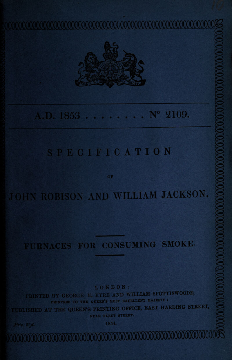 N° 2109. A.D. 1853 SPECIFICATION OP r' i • JOHN ROBISON AND WILLIAM JACKSON FURNACES FOR CONSUMING SMOKE- LONDON: IRINTED BY GEORGE E. EYRE AND WILLIAM SPOTTISWOODE, FR1NTEB8 TO THE QUEEN'S MOST EXCELLENT MAJESTT • PUBLISHED AT THE QUEEN'S PRINTING OFFICE, EAST HARDING STREET, NEAR FLEET STREET. 1854.