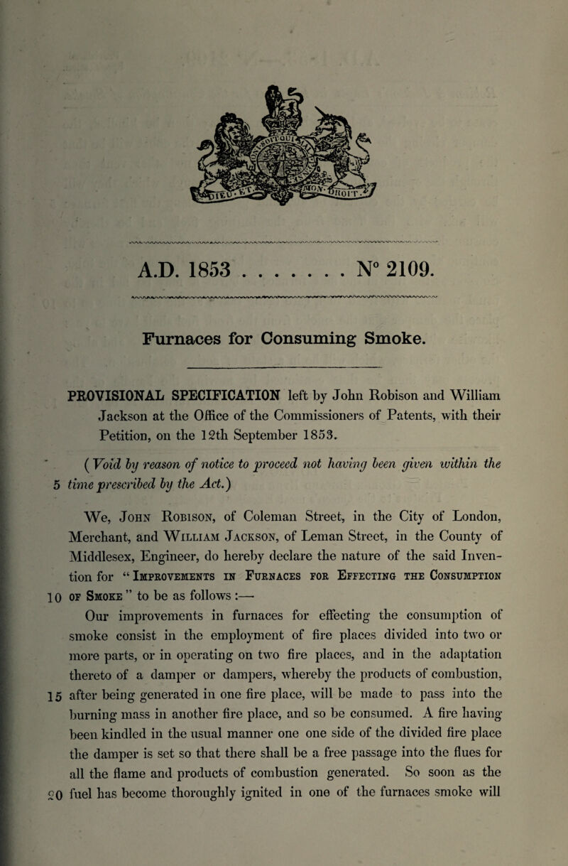 . A.D. 1853 .N° 2109. Furnaces for Consuming Smoke. PROVISIONAL SPECIFICATION left by John Robison and William Jackson at tlie Office of the Commissioners of Patents, with their Petition, on the 12th September 1853. ( Void by reason of notice to proceed not having been given within the 5 time prescribed by the Act.) We, John Robison, of Coleman Street, in the City of London, Merchant, and William Jackson, of Leman Street, in the County of Middlesex, Engineer, do hereby declare the nature of the said Inven¬ tion for “ Improvements in Furnaces for Effecting the Consumption 10 of Smoke ” to be as follows :—• Our improvements in furnaces for effecting the consumption of smoke consist in the employment of fire places divided into two or more parts, or in operating on two fire places, and in the adaptation thereto of a damper or dampers, whereby the products of combustion, 15 after being generated in one fire place, will be made to pass into the burning mass in another fire place, and so be consumed. A fire having been kindled in the usual manner one one side of the divided fire place the damper is set so that there shall be a free passage into the flues for all the flame and products of combustion generated. So soon as the £0 fuel has become thoroughly ignited in one of the furnaces smoke will